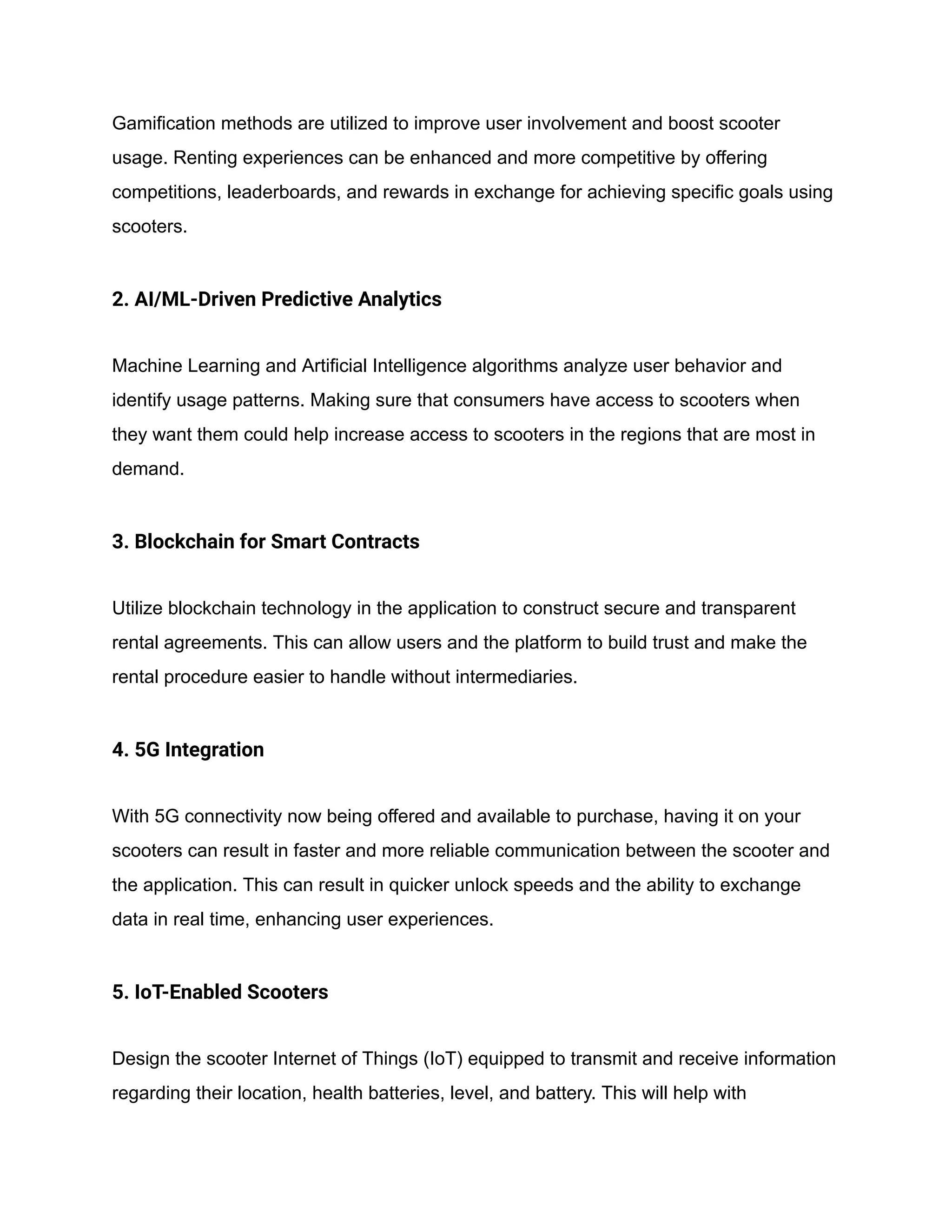 Gamification methods are utilized to improve user involvement and boost scooter
usage. Renting experiences can be enhanced and more competitive by offering
competitions, leaderboards, and rewards in exchange for achieving specific goals using
scooters.
2. AI/ML-Driven Predictive Analytics
Machine Learning and Artificial Intelligence algorithms analyze user behavior and
identify usage patterns. Making sure that consumers have access to scooters when
they want them could help increase access to scooters in the regions that are most in
demand.
3. Blockchain for Smart Contracts
Utilize blockchain technology in the application to construct secure and transparent
rental agreements. This can allow users and the platform to build trust and make the
rental procedure easier to handle without intermediaries.
4. 5G Integration
With 5G connectivity now being offered and available to purchase, having it on your
scooters can result in faster and more reliable communication between the scooter and
the application. This can result in quicker unlock speeds and the ability to exchange
data in real time, enhancing user experiences.
5. IoT-Enabled Scooters
Design the scooter Internet of Things (IoT) equipped to transmit and receive information
regarding their location, health batteries, level, and battery. This will help with
 
