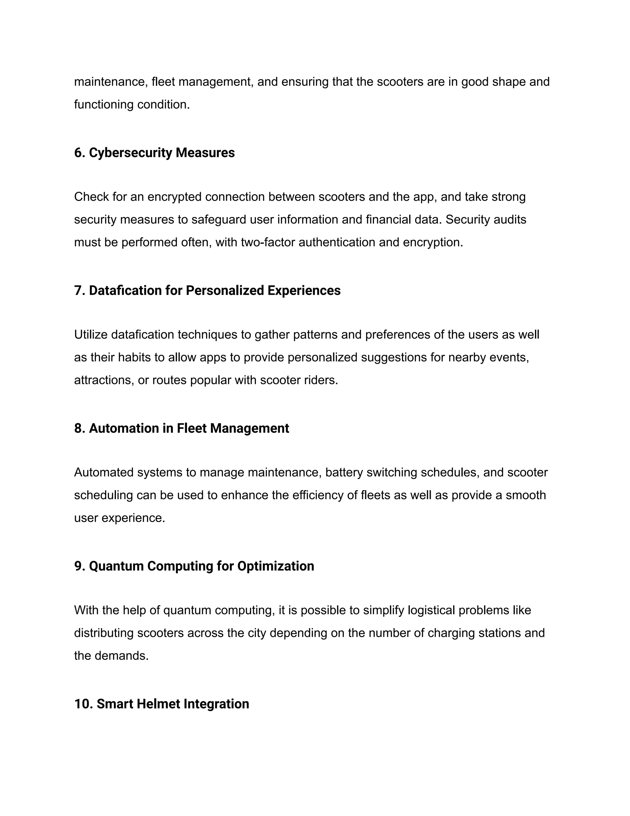 maintenance, fleet management, and ensuring that the scooters are in good shape and
functioning condition.
6. Cybersecurity Measures
Check for an encrypted connection between scooters and the app, and take strong
security measures to safeguard user information and financial data. Security audits
must be performed often, with two-factor authentication and encryption.
7. Datafication for Personalized Experiences
Utilize datafication techniques to gather patterns and preferences of the users as well
as their habits to allow apps to provide personalized suggestions for nearby events,
attractions, or routes popular with scooter riders.
8. Automation in Fleet Management
Automated systems to manage maintenance, battery switching schedules, and scooter
scheduling can be used to enhance the efficiency of fleets as well as provide a smooth
user experience.
9. Quantum Computing for Optimization
With the help of quantum computing, it is possible to simplify logistical problems like
distributing scooters across the city depending on the number of charging stations and
the demands.
10. Smart Helmet Integration
 