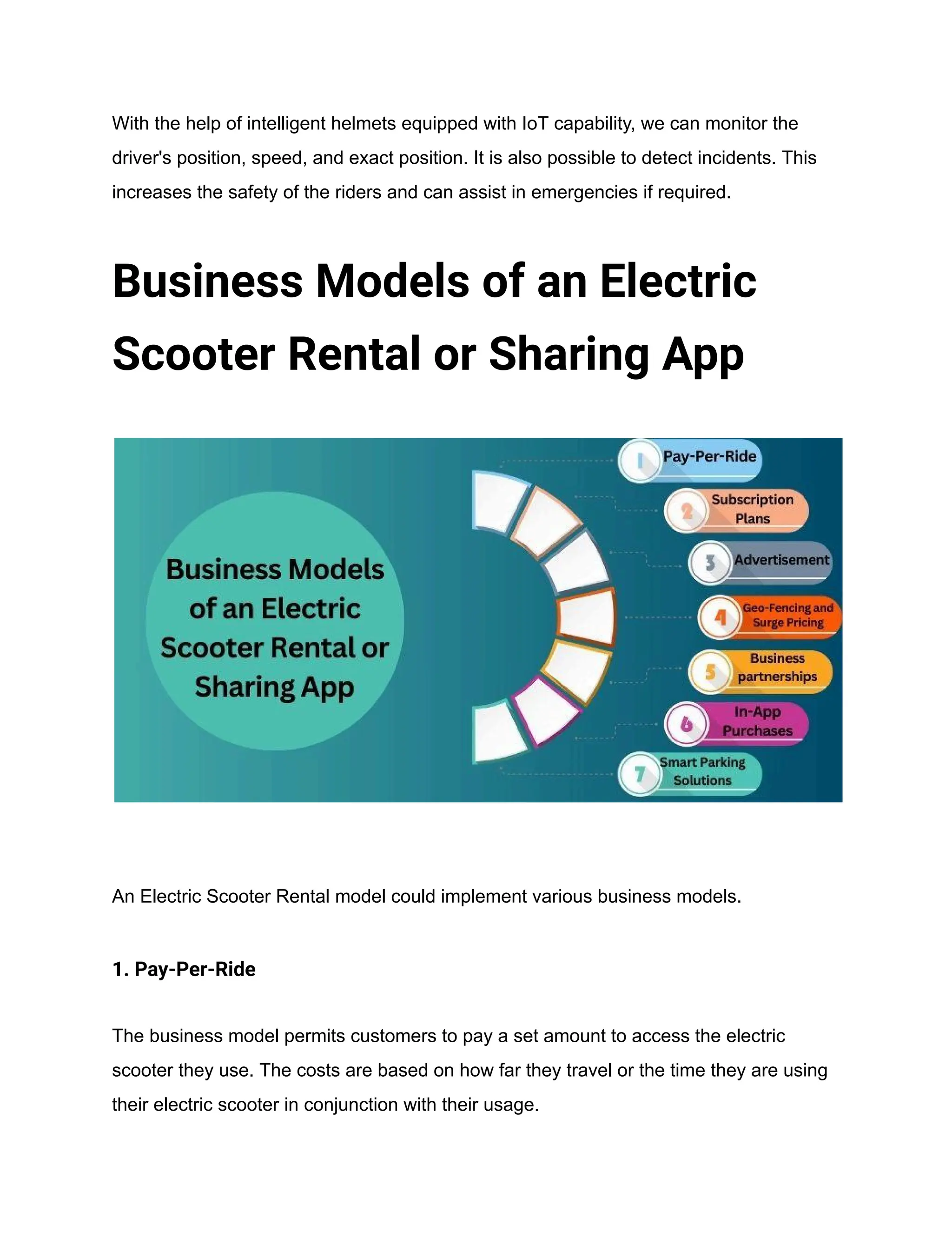 With the help of intelligent helmets equipped with IoT capability, we can monitor the
driver's position, speed, and exact position. It is also possible to detect incidents. This
increases the safety of the riders and can assist in emergencies if required.
Business Models of an Electric
Scooter Rental or Sharing App
An Electric Scooter Rental model could implement various business models.
1. Pay-Per-Ride
The business model permits customers to pay a set amount to access the electric
scooter they use. The costs are based on how far they travel or the time they are using
their electric scooter in conjunction with their usage.
 