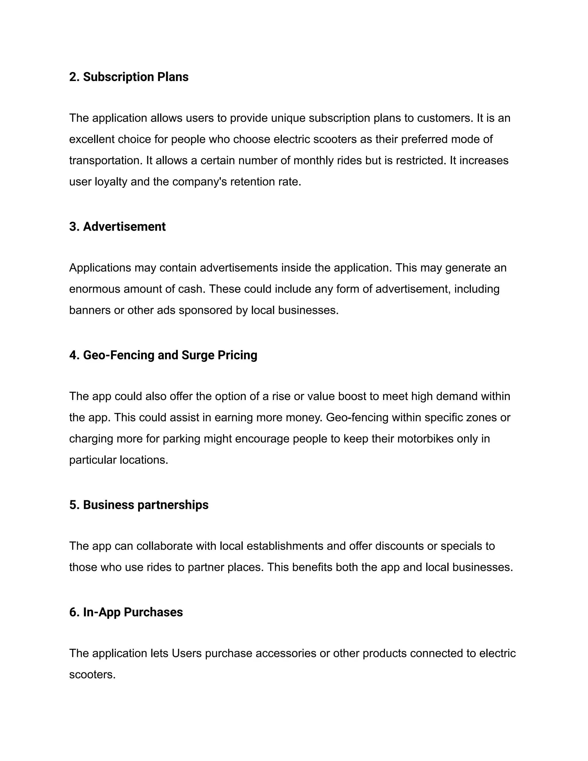 2. Subscription Plans
The application allows users to provide unique subscription plans to customers. It is an
excellent choice for people who choose electric scooters as their preferred mode of
transportation. It allows a certain number of monthly rides but is restricted. It increases
user loyalty and the company's retention rate.
3. Advertisement
Applications may contain advertisements inside the application. This may generate an
enormous amount of cash. These could include any form of advertisement, including
banners or other ads sponsored by local businesses.
4. Geo-Fencing and Surge Pricing
The app could also offer the option of a rise or value boost to meet high demand within
the app. This could assist in earning more money. Geo-fencing within specific zones or
charging more for parking might encourage people to keep their motorbikes only in
particular locations.
5. Business partnerships
The app can collaborate with local establishments and offer discounts or specials to
those who use rides to partner places. This benefits both the app and local businesses.
6. In-App Purchases
The application lets Users purchase accessories or other products connected to electric
scooters.
 