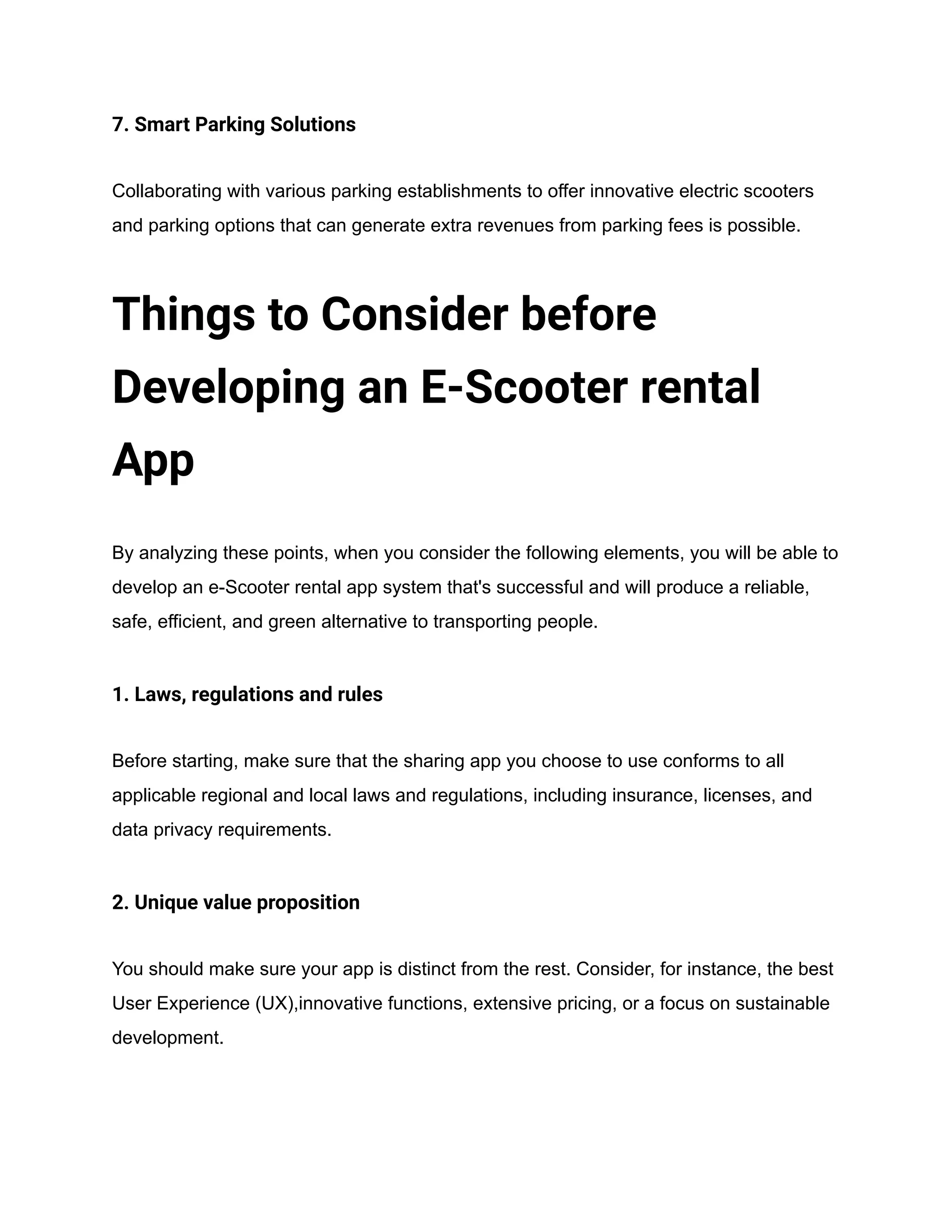 7. Smart Parking Solutions
Collaborating with various parking establishments to offer innovative electric scooters
and parking options that can generate extra revenues from parking fees is possible.
Things to Consider before
Developing an E-Scooter rental
App
By analyzing these points, when you consider the following elements, you will be able to
develop an e-Scooter rental app system that's successful and will produce a reliable,
safe, efficient, and green alternative to transporting people.
1. Laws, regulations and rules
Before starting, make sure that the sharing app you choose to use conforms to all
applicable regional and local laws and regulations, including insurance, licenses, and
data privacy requirements.
2. Unique value proposition
You should make sure your app is distinct from the rest. Consider, for instance, the best
User Experience (UX),innovative functions, extensive pricing, or a focus on sustainable
development.
 