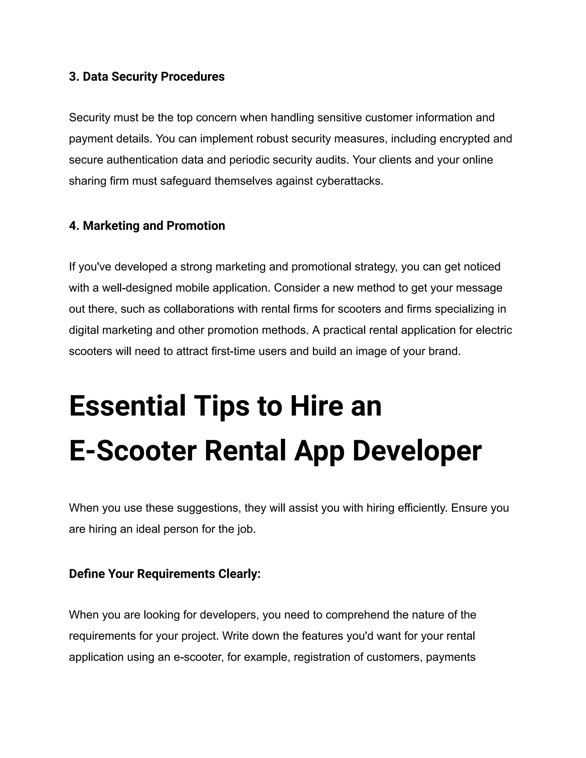 3. Data Security Procedures
Security must be the top concern when handling sensitive customer information and
payment details. You can implement robust security measures, including encrypted and
secure authentication data and periodic security audits. Your clients and your online
sharing firm must safeguard themselves against cyberattacks.
4. Marketing and Promotion
If you've developed a strong marketing and promotional strategy, you can get noticed
with a well-designed mobile application. Consider a new method to get your message
out there, such as collaborations with rental firms for scooters and firms specializing in
digital marketing and other promotion methods. A practical rental application for electric
scooters will need to attract first-time users and build an image of your brand.
Essential Tips to Hire an
E-Scooter Rental App Developer
When you use these suggestions, they will assist you with hiring efficiently. Ensure you
are hiring an ideal person for the job.
Define Your Requirements Clearly:
When you are looking for developers, you need to comprehend the nature of the
requirements for your project. Write down the features you'd want for your rental
application using an e-scooter, for example, registration of customers, payments
 