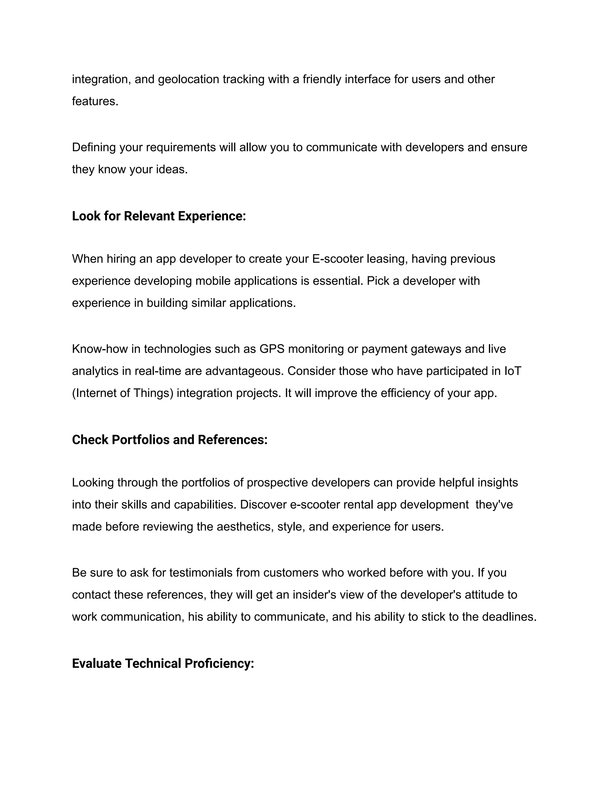 integration, and geolocation tracking with a friendly interface for users and other
features.
Defining your requirements will allow you to communicate with developers and ensure
they know your ideas.
Look for Relevant Experience:
When hiring an app developer to create your E-scooter leasing, having previous
experience developing mobile applications is essential. Pick a developer with
experience in building similar applications.
Know-how in technologies such as GPS monitoring or payment gateways and live
analytics in real-time are advantageous. Consider those who have participated in IoT
(Internet of Things) integration projects. It will improve the efficiency of your app.
Check Portfolios and References:
Looking through the portfolios of prospective developers can provide helpful insights
into their skills and capabilities. Discover e-scooter rental app development they've
made before reviewing the aesthetics, style, and experience for users.
Be sure to ask for testimonials from customers who worked before with you. If you
contact these references, they will get an insider's view of the developer's attitude to
work communication, his ability to communicate, and his ability to stick to the deadlines.
Evaluate Technical Proficiency:
 