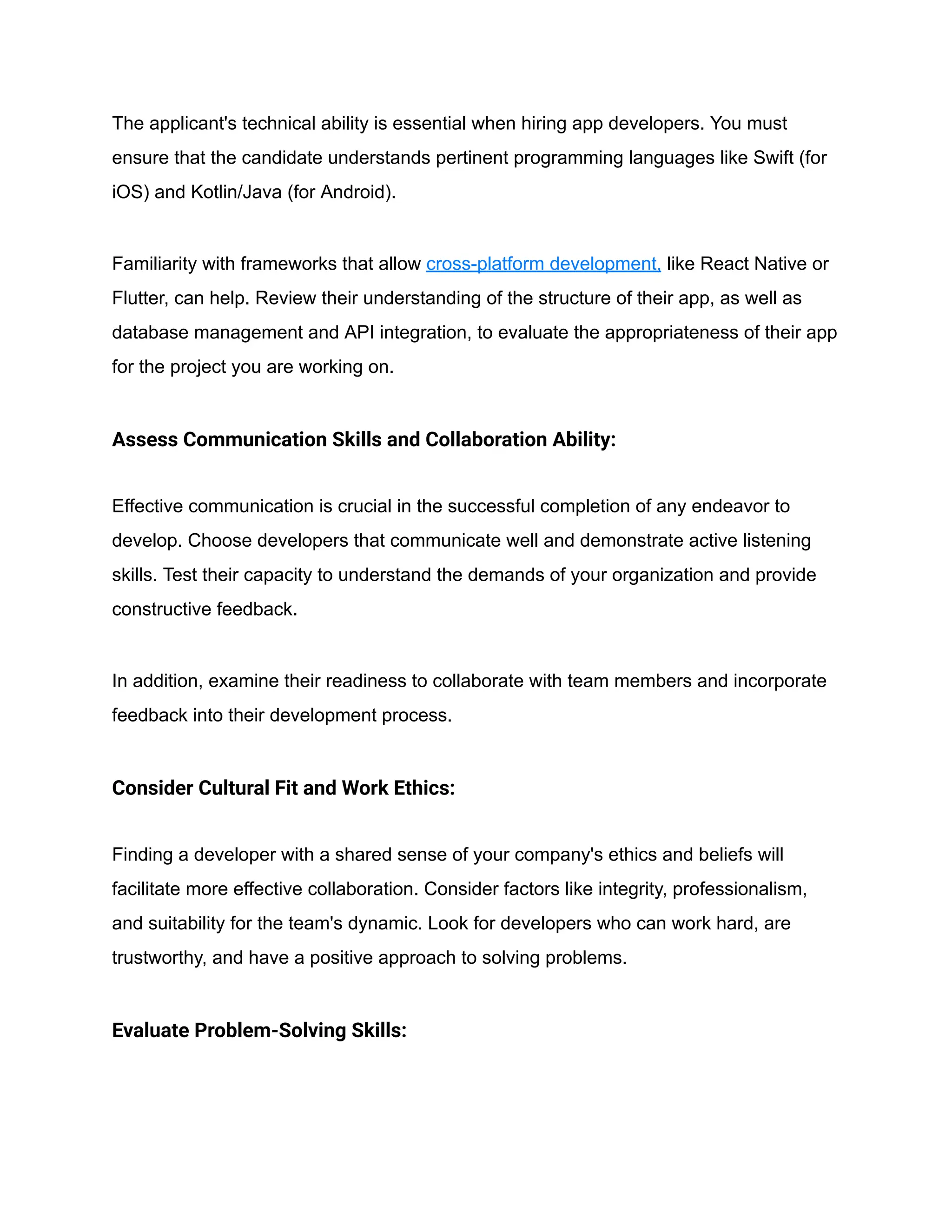 The applicant's technical ability is essential when hiring app developers. You must
ensure that the candidate understands pertinent programming languages like Swift (for
iOS) and Kotlin/Java (for Android).
Familiarity with frameworks that allow cross-platform development, like React Native or
Flutter, can help. Review their understanding of the structure of their app, as well as
database management and API integration, to evaluate the appropriateness of their app
for the project you are working on.
Assess Communication Skills and Collaboration Ability:
Effective communication is crucial in the successful completion of any endeavor to
develop. Choose developers that communicate well and demonstrate active listening
skills. Test their capacity to understand the demands of your organization and provide
constructive feedback.
In addition, examine their readiness to collaborate with team members and incorporate
feedback into their development process.
Consider Cultural Fit and Work Ethics:
Finding a developer with a shared sense of your company's ethics and beliefs will
facilitate more effective collaboration. Consider factors like integrity, professionalism,
and suitability for the team's dynamic. Look for developers who can work hard, are
trustworthy, and have a positive approach to solving problems.
Evaluate Problem-Solving Skills:
 
