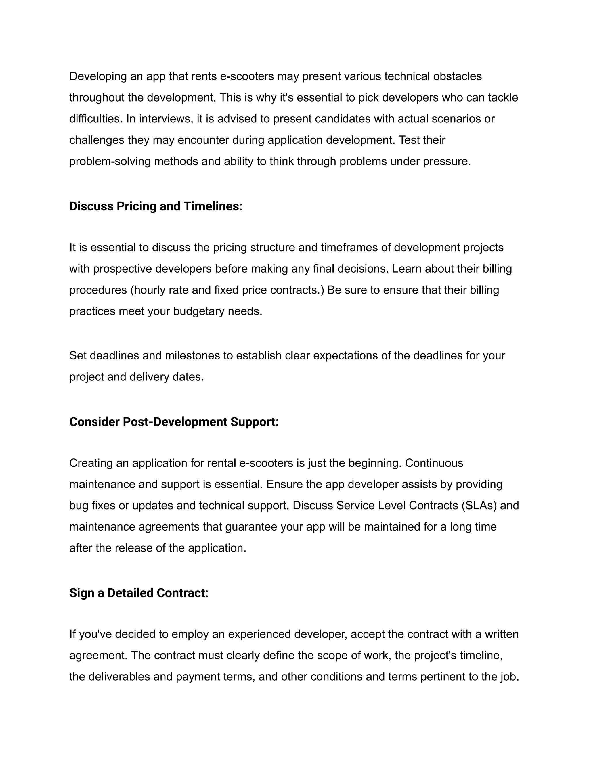 Developing an app that rents e-scooters may present various technical obstacles
throughout the development. This is why it's essential to pick developers who can tackle
difficulties. In interviews, it is advised to present candidates with actual scenarios or
challenges they may encounter during application development. Test their
problem-solving methods and ability to think through problems under pressure.
Discuss Pricing and Timelines:
It is essential to discuss the pricing structure and timeframes of development projects
with prospective developers before making any final decisions. Learn about their billing
procedures (hourly rate and fixed price contracts.) Be sure to ensure that their billing
practices meet your budgetary needs.
Set deadlines and milestones to establish clear expectations of the deadlines for your
project and delivery dates.
Consider Post-Development Support:
Creating an application for rental e-scooters is just the beginning. Continuous
maintenance and support is essential. Ensure the app developer assists by providing
bug fixes or updates and technical support. Discuss Service Level Contracts (SLAs) and
maintenance agreements that guarantee your app will be maintained for a long time
after the release of the application.
Sign a Detailed Contract:
If you've decided to employ an experienced developer, accept the contract with a written
agreement. The contract must clearly define the scope of work, the project's timeline,
the deliverables and payment terms, and other conditions and terms pertinent to the job.
 