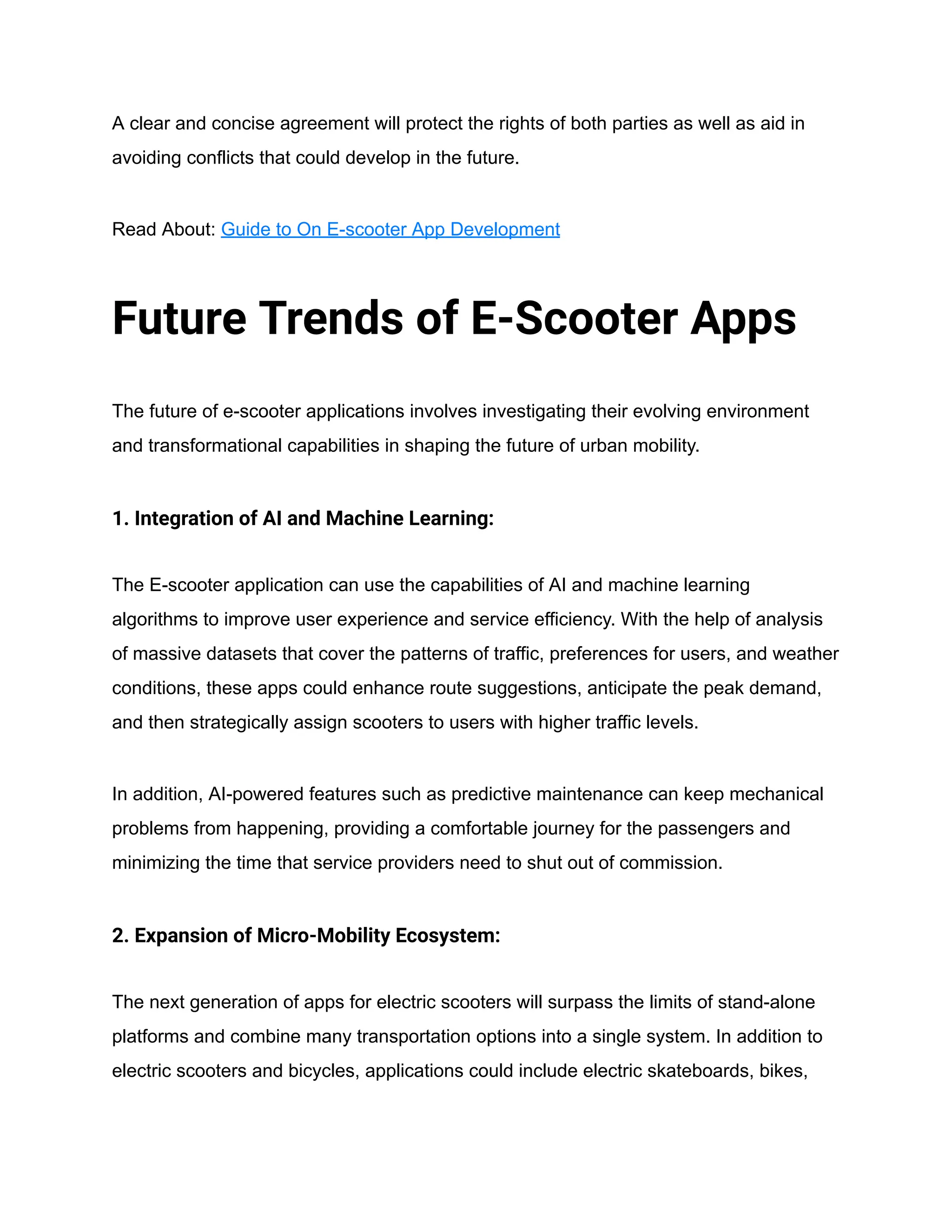 A clear and concise agreement will protect the rights of both parties as well as aid in
avoiding conflicts that could develop in the future.
Read About: Guide to On E-scooter App Development
Future Trends of E-Scooter Apps
The future of e-scooter applications involves investigating their evolving environment
and transformational capabilities in shaping the future of urban mobility.
1. Integration of AI and Machine Learning:
The E-scooter application can use the capabilities of AI and machine learning
algorithms to improve user experience and service efficiency. With the help of analysis
of massive datasets that cover the patterns of traffic, preferences for users, and weather
conditions, these apps could enhance route suggestions, anticipate the peak demand,
and then strategically assign scooters to users with higher traffic levels.
In addition, AI-powered features such as predictive maintenance can keep mechanical
problems from happening, providing a comfortable journey for the passengers and
minimizing the time that service providers need to shut out of commission.
2. Expansion of Micro-Mobility Ecosystem:
The next generation of apps for electric scooters will surpass the limits of stand-alone
platforms and combine many transportation options into a single system. In addition to
electric scooters and bicycles, applications could include electric skateboards, bikes,
 