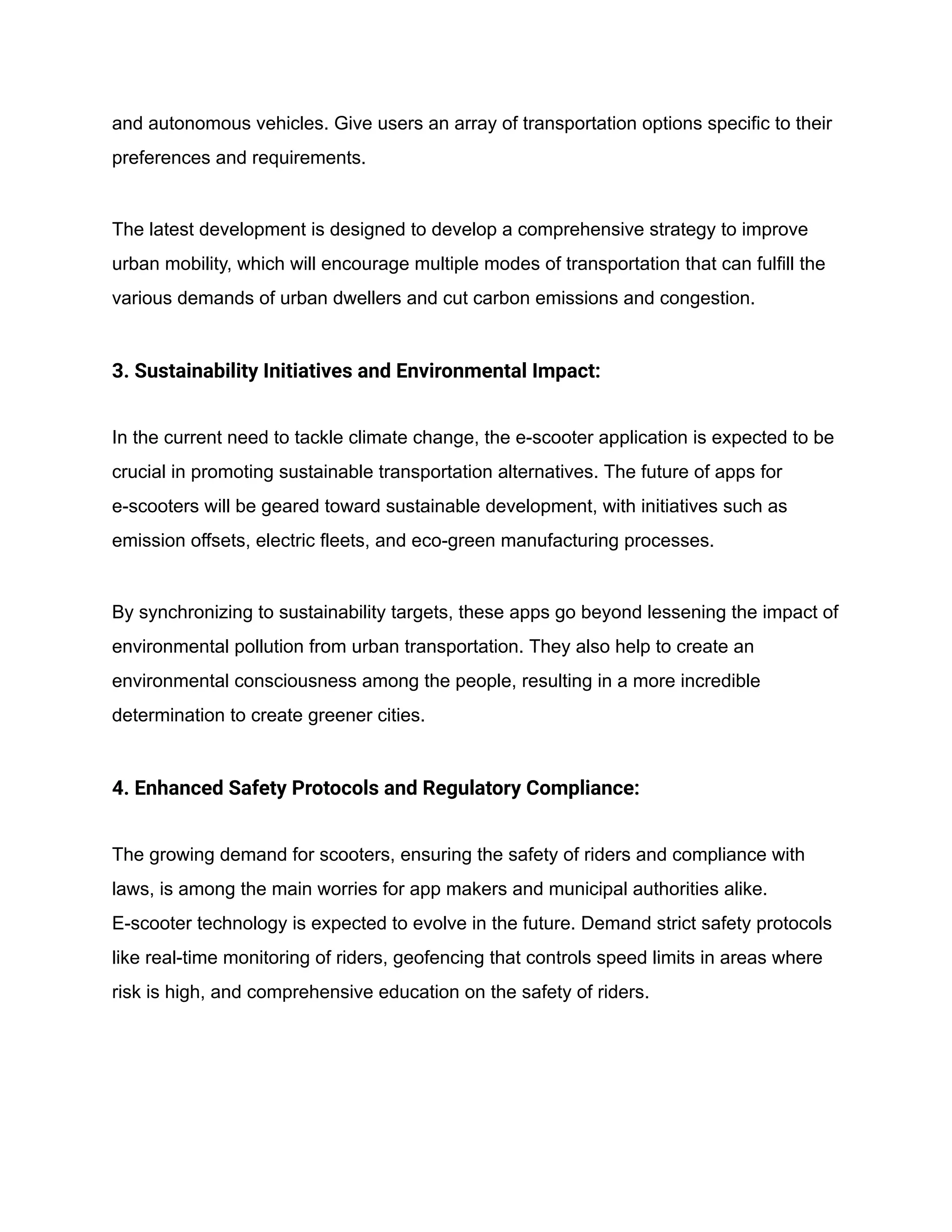and autonomous vehicles. Give users an array of transportation options specific to their
preferences and requirements.
The latest development is designed to develop a comprehensive strategy to improve
urban mobility, which will encourage multiple modes of transportation that can fulfill the
various demands of urban dwellers and cut carbon emissions and congestion.
3. Sustainability Initiatives and Environmental Impact:
In the current need to tackle climate change, the e-scooter application is expected to be
crucial in promoting sustainable transportation alternatives. The future of apps for
e-scooters will be geared toward sustainable development, with initiatives such as
emission offsets, electric fleets, and eco-green manufacturing processes.
By synchronizing to sustainability targets, these apps go beyond lessening the impact of
environmental pollution from urban transportation. They also help to create an
environmental consciousness among the people, resulting in a more incredible
determination to create greener cities.
4. Enhanced Safety Protocols and Regulatory Compliance:
The growing demand for scooters, ensuring the safety of riders and compliance with
laws, is among the main worries for app makers and municipal authorities alike.
E-scooter technology is expected to evolve in the future. Demand strict safety protocols
like real-time monitoring of riders, geofencing that controls speed limits in areas where
risk is high, and comprehensive education on the safety of riders.
 