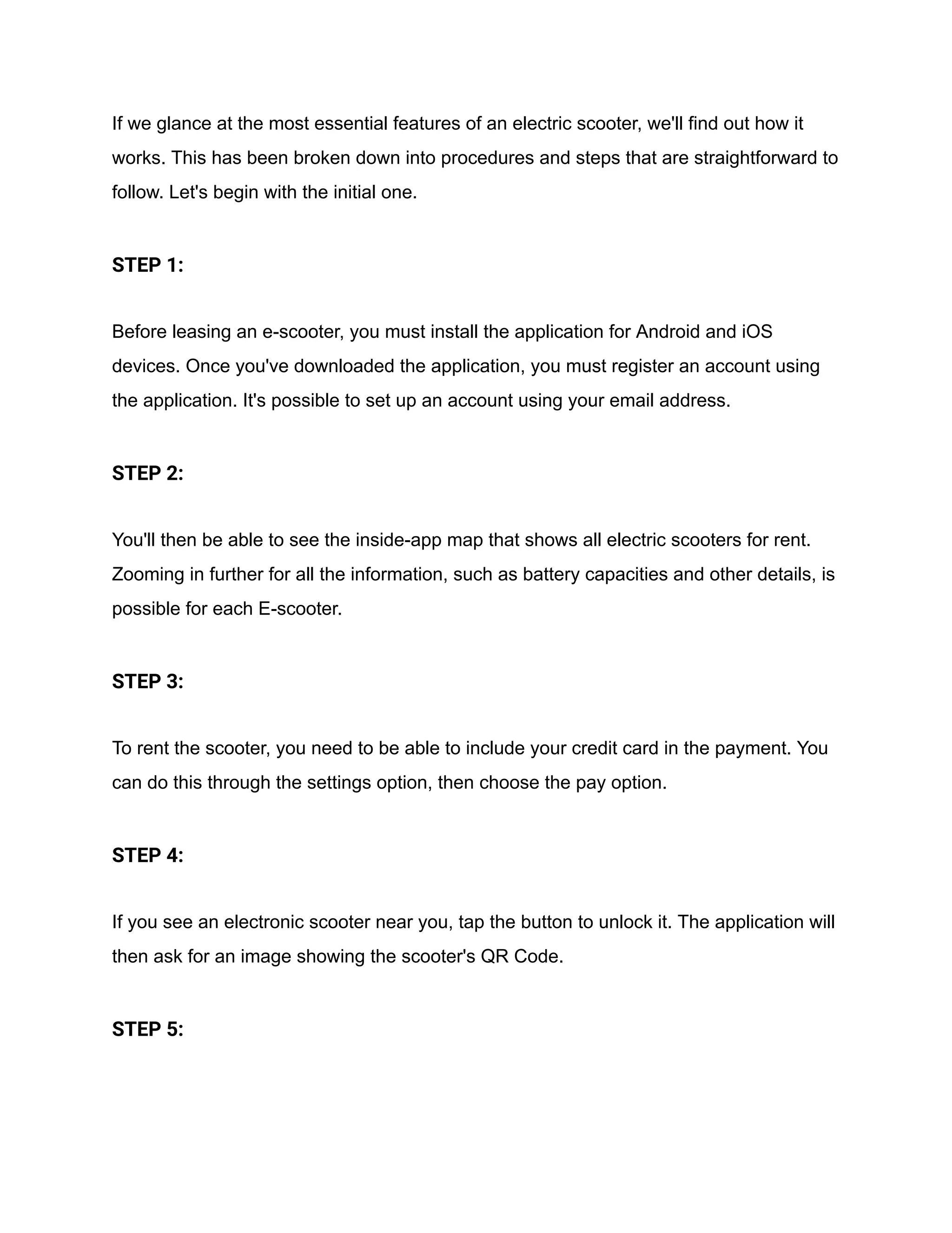 If we glance at the most essential features of an electric scooter, we'll find out how it
works. This has been broken down into procedures and steps that are straightforward to
follow. Let's begin with the initial one.
STEP 1:
Before leasing an e-scooter, you must install the application for Android and iOS
devices. Once you've downloaded the application, you must register an account using
the application. It's possible to set up an account using your email address.
STEP 2:
You'll then be able to see the inside-app map that shows all electric scooters for rent.
Zooming in further for all the information, such as battery capacities and other details, is
possible for each E-scooter.
STEP 3:
To rent the scooter, you need to be able to include your credit card in the payment. You
can do this through the settings option, then choose the pay option.
STEP 4:
If you see an electronic scooter near you, tap the button to unlock it. The application will
then ask for an image showing the scooter's QR Code.
STEP 5:
 