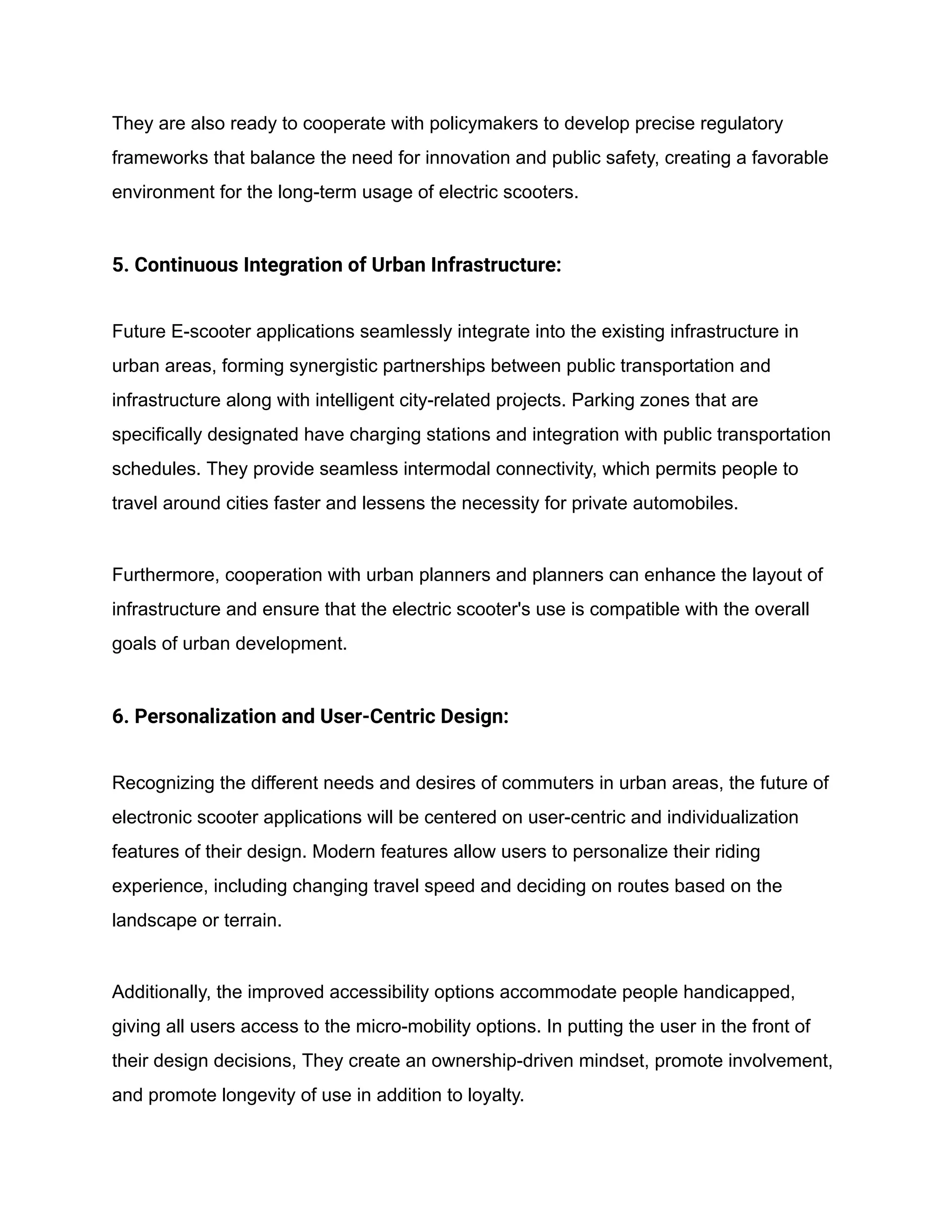 They are also ready to cooperate with policymakers to develop precise regulatory
frameworks that balance the need for innovation and public safety, creating a favorable
environment for the long-term usage of electric scooters.
5. Continuous Integration of Urban Infrastructure:
Future E-scooter applications seamlessly integrate into the existing infrastructure in
urban areas, forming synergistic partnerships between public transportation and
infrastructure along with intelligent city-related projects. Parking zones that are
specifically designated have charging stations and integration with public transportation
schedules. They provide seamless intermodal connectivity, which permits people to
travel around cities faster and lessens the necessity for private automobiles.
Furthermore, cooperation with urban planners and planners can enhance the layout of
infrastructure and ensure that the electric scooter's use is compatible with the overall
goals of urban development.
6. Personalization and User-Centric Design:
Recognizing the different needs and desires of commuters in urban areas, the future of
electronic scooter applications will be centered on user-centric and individualization
features of their design. Modern features allow users to personalize their riding
experience, including changing travel speed and deciding on routes based on the
landscape or terrain.
Additionally, the improved accessibility options accommodate people handicapped,
giving all users access to the micro-mobility options. In putting the user in the front of
their design decisions, They create an ownership-driven mindset, promote involvement,
and promote longevity of use in addition to loyalty.
 