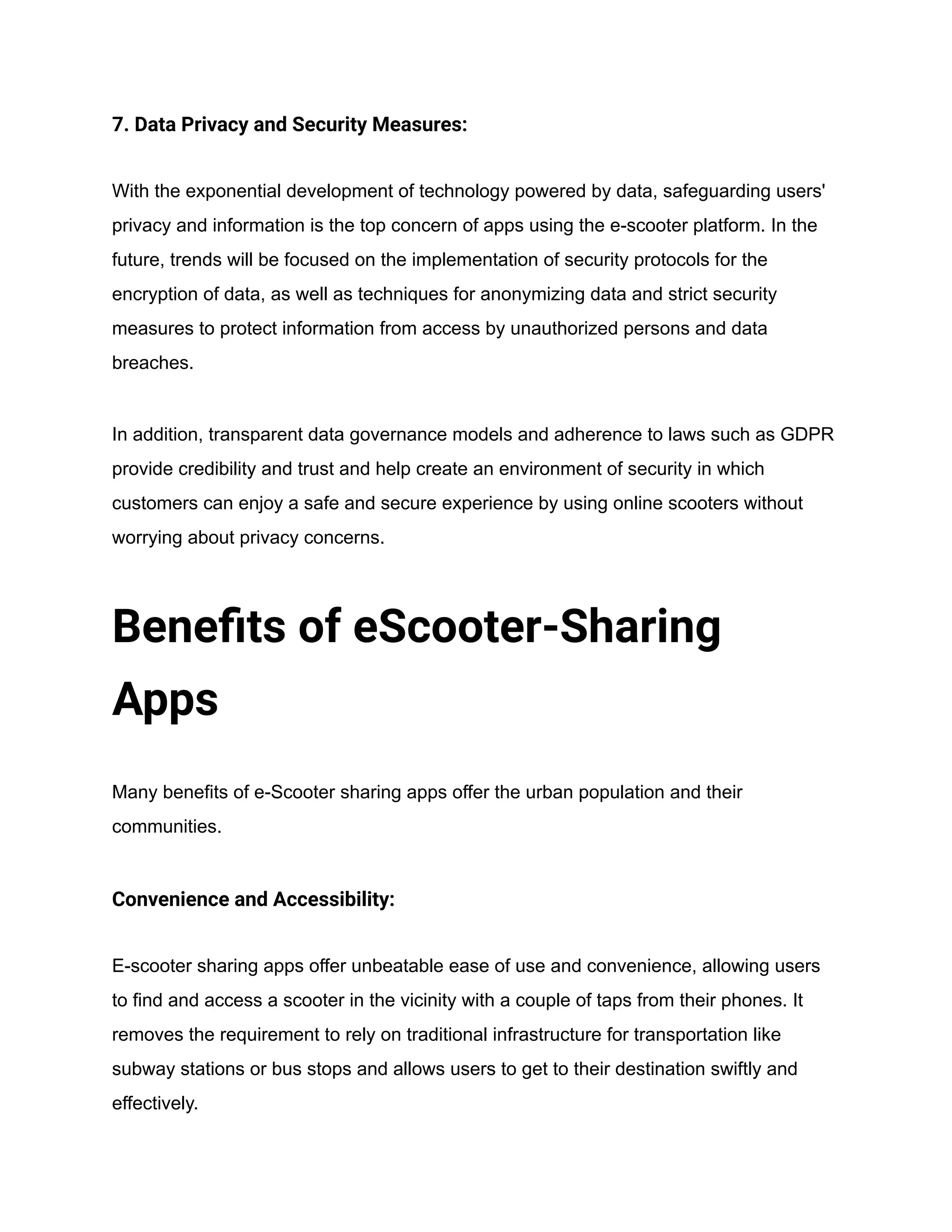 7. Data Privacy and Security Measures:
With the exponential development of technology powered by data, safeguarding users'
privacy and information is the top concern of apps using the e-scooter platform. In the
future, trends will be focused on the implementation of security protocols for the
encryption of data, as well as techniques for anonymizing data and strict security
measures to protect information from access by unauthorized persons and data
breaches.
In addition, transparent data governance models and adherence to laws such as GDPR
provide credibility and trust and help create an environment of security in which
customers can enjoy a safe and secure experience by using online scooters without
worrying about privacy concerns.
Benefits of eScooter-Sharing
Apps
Many benefits of e-Scooter sharing apps offer the urban population and their
communities.
Convenience and Accessibility:
E-scooter sharing apps offer unbeatable ease of use and convenience, allowing users
to find and access a scooter in the vicinity with a couple of taps from their phones. It
removes the requirement to rely on traditional infrastructure for transportation like
subway stations or bus stops and allows users to get to their destination swiftly and
effectively.
 