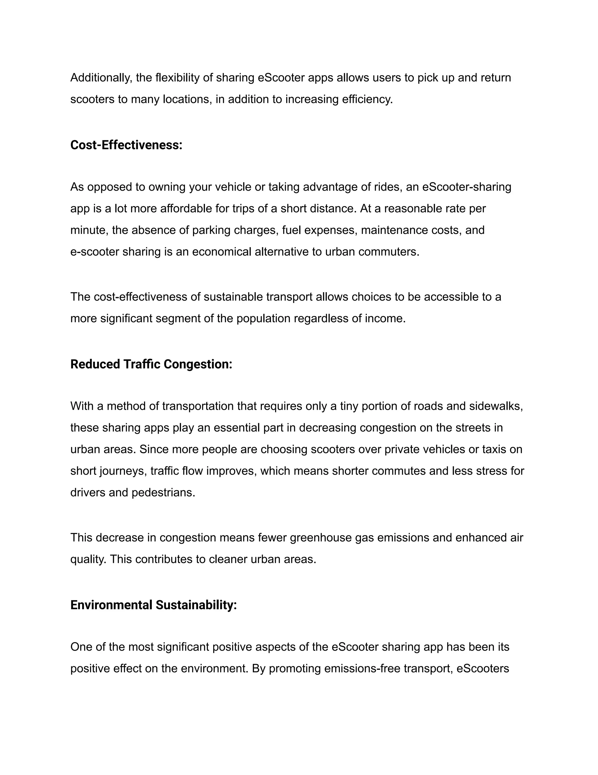 Additionally, the flexibility of sharing eScooter apps allows users to pick up and return
scooters to many locations, in addition to increasing efficiency.
Cost-Effectiveness:
As opposed to owning your vehicle or taking advantage of rides, an eScooter-sharing
app is a lot more affordable for trips of a short distance. At a reasonable rate per
minute, the absence of parking charges, fuel expenses, maintenance costs, and
e-scooter sharing is an economical alternative to urban commuters.
The cost-effectiveness of sustainable transport allows choices to be accessible to a
more significant segment of the population regardless of income.
Reduced Traffic Congestion:
With a method of transportation that requires only a tiny portion of roads and sidewalks,
these sharing apps play an essential part in decreasing congestion on the streets in
urban areas. Since more people are choosing scooters over private vehicles or taxis on
short journeys, traffic flow improves, which means shorter commutes and less stress for
drivers and pedestrians.
This decrease in congestion means fewer greenhouse gas emissions and enhanced air
quality. This contributes to cleaner urban areas.
Environmental Sustainability:
One of the most significant positive aspects of the eScooter sharing app has been its
positive effect on the environment. By promoting emissions-free transport, eScooters
 