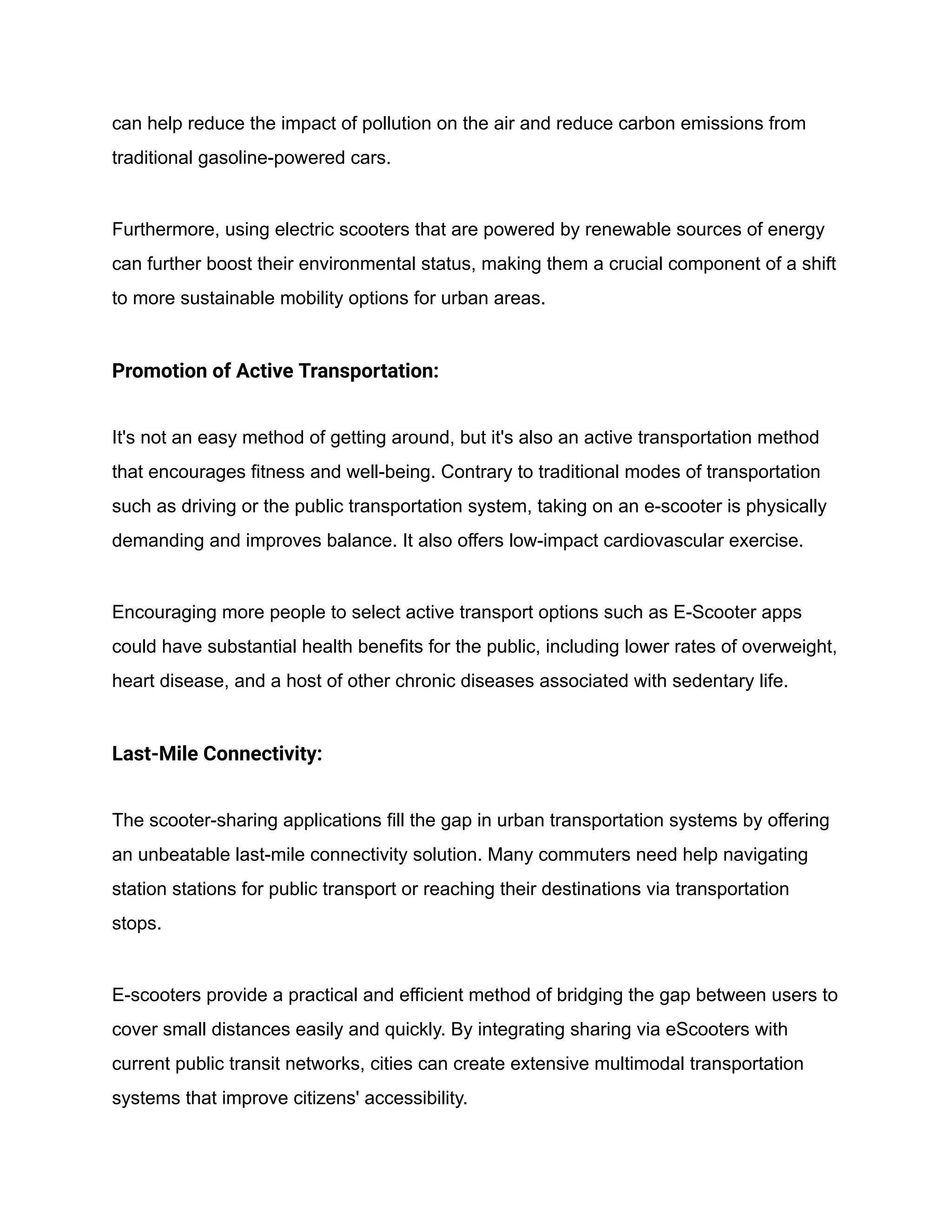 can help reduce the impact of pollution on the air and reduce carbon emissions from
traditional gasoline-powered cars.
Furthermore, using electric scooters that are powered by renewable sources of energy
can further boost their environmental status, making them a crucial component of a shift
to more sustainable mobility options for urban areas.
Promotion of Active Transportation:
It's not an easy method of getting around, but it's also an active transportation method
that encourages fitness and well-being. Contrary to traditional modes of transportation
such as driving or the public transportation system, taking on an e-scooter is physically
demanding and improves balance. It also offers low-impact cardiovascular exercise.
Encouraging more people to select active transport options such as E-Scooter apps
could have substantial health benefits for the public, including lower rates of overweight,
heart disease, and a host of other chronic diseases associated with sedentary life.
Last-Mile Connectivity:
The scooter-sharing applications fill the gap in urban transportation systems by offering
an unbeatable last-mile connectivity solution. Many commuters need help navigating
station stations for public transport or reaching their destinations via transportation
stops.
E-scooters provide a practical and efficient method of bridging the gap between users to
cover small distances easily and quickly. By integrating sharing via eScooters with
current public transit networks, cities can create extensive multimodal transportation
systems that improve citizens' accessibility.
 