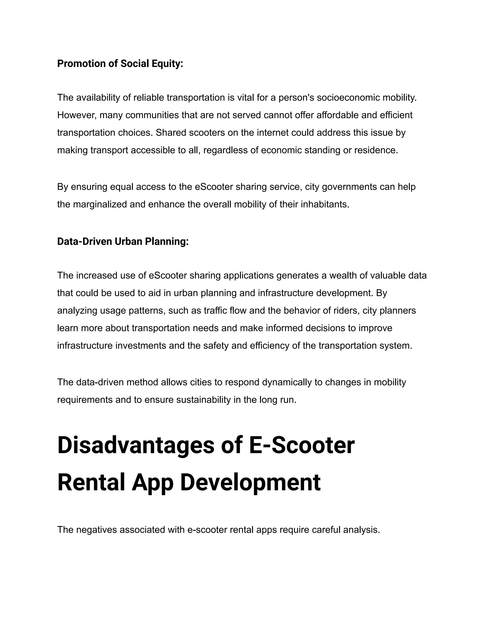 Promotion of Social Equity:
The availability of reliable transportation is vital for a person's socioeconomic mobility.
However, many communities that are not served cannot offer affordable and efficient
transportation choices. Shared scooters on the internet could address this issue by
making transport accessible to all, regardless of economic standing or residence.
By ensuring equal access to the eScooter sharing service, city governments can help
the marginalized and enhance the overall mobility of their inhabitants.
Data-Driven Urban Planning:
The increased use of eScooter sharing applications generates a wealth of valuable data
that could be used to aid in urban planning and infrastructure development. By
analyzing usage patterns, such as traffic flow and the behavior of riders, city planners
learn more about transportation needs and make informed decisions to improve
infrastructure investments and the safety and efficiency of the transportation system.
The data-driven method allows cities to respond dynamically to changes in mobility
requirements and to ensure sustainability in the long run.
Disadvantages of E-Scooter
Rental App Development
The negatives associated with e-scooter rental apps require careful analysis.
 