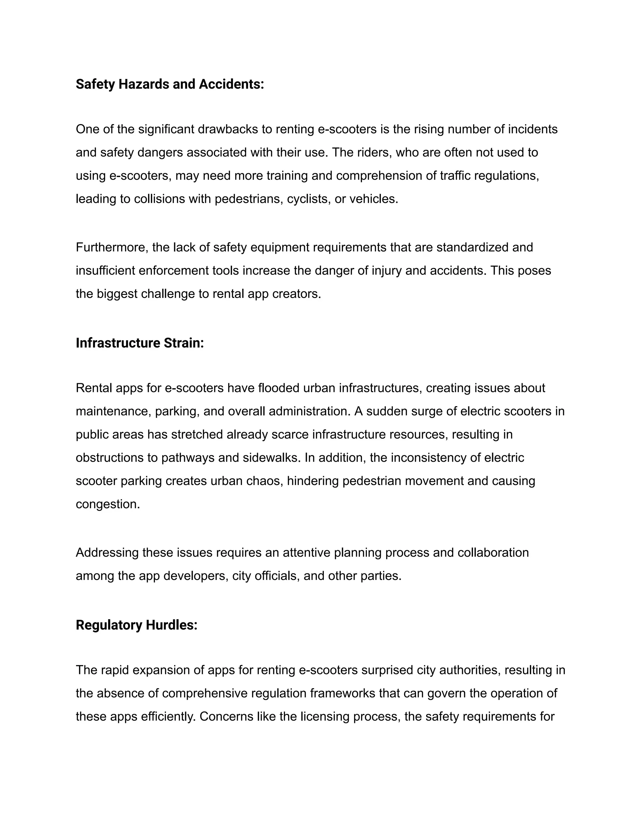 Safety Hazards and Accidents:
One of the significant drawbacks to renting e-scooters is the rising number of incidents
and safety dangers associated with their use. The riders, who are often not used to
using e-scooters, may need more training and comprehension of traffic regulations,
leading to collisions with pedestrians, cyclists, or vehicles.
Furthermore, the lack of safety equipment requirements that are standardized and
insufficient enforcement tools increase the danger of injury and accidents. This poses
the biggest challenge to rental app creators.
Infrastructure Strain:
Rental apps for e-scooters have flooded urban infrastructures, creating issues about
maintenance, parking, and overall administration. A sudden surge of electric scooters in
public areas has stretched already scarce infrastructure resources, resulting in
obstructions to pathways and sidewalks. In addition, the inconsistency of electric
scooter parking creates urban chaos, hindering pedestrian movement and causing
congestion.
Addressing these issues requires an attentive planning process and collaboration
among the app developers, city officials, and other parties.
Regulatory Hurdles:
The rapid expansion of apps for renting e-scooters surprised city authorities, resulting in
the absence of comprehensive regulation frameworks that can govern the operation of
these apps efficiently. Concerns like the licensing process, the safety requirements for
 