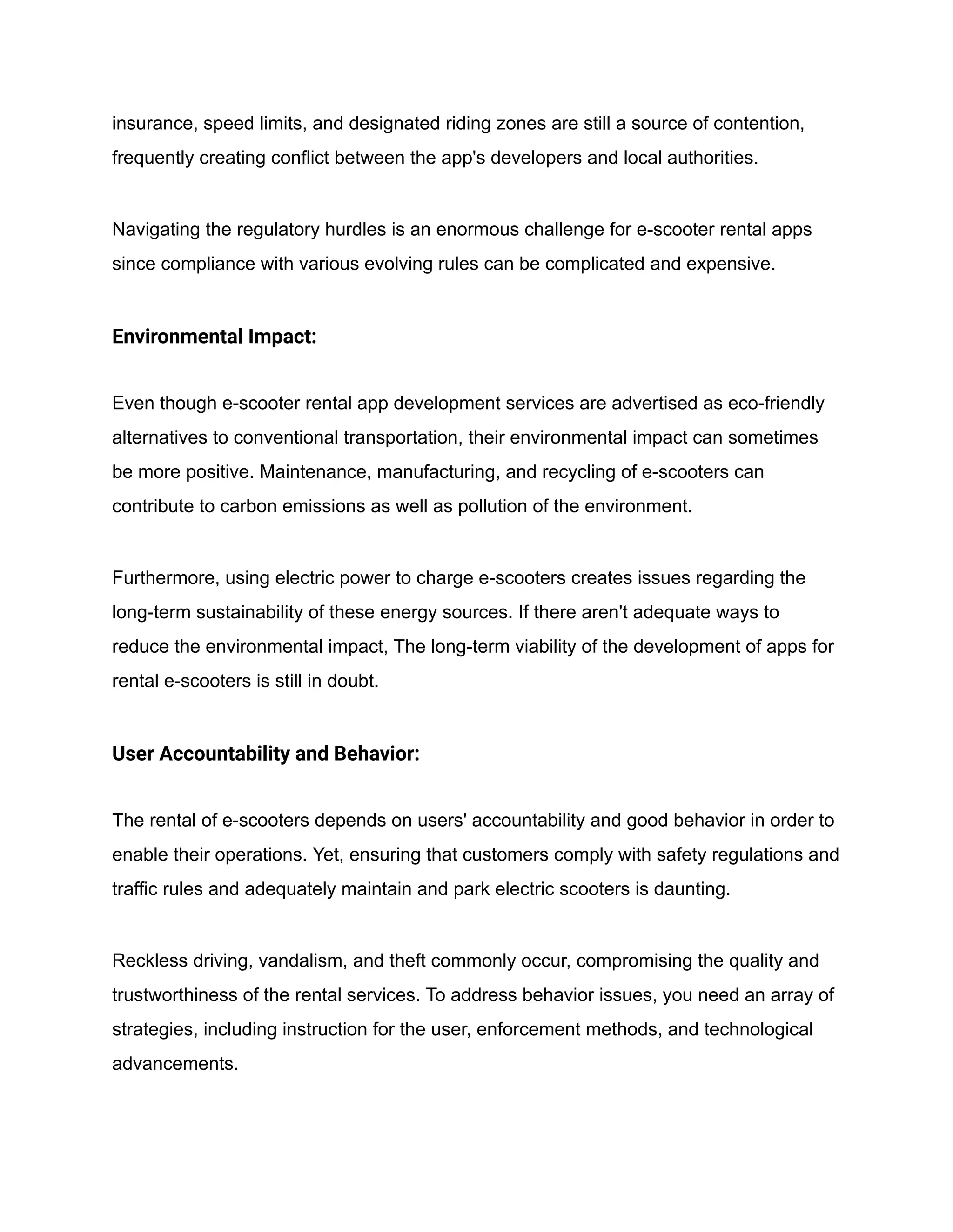 insurance, speed limits, and designated riding zones are still a source of contention,
frequently creating conflict between the app's developers and local authorities.
Navigating the regulatory hurdles is an enormous challenge for e-scooter rental apps
since compliance with various evolving rules can be complicated and expensive.
Environmental Impact:
Even though e-scooter rental app development services are advertised as eco-friendly
alternatives to conventional transportation, their environmental impact can sometimes
be more positive. Maintenance, manufacturing, and recycling of e-scooters can
contribute to carbon emissions as well as pollution of the environment.
Furthermore, using electric power to charge e-scooters creates issues regarding the
long-term sustainability of these energy sources. If there aren't adequate ways to
reduce the environmental impact, The long-term viability of the development of apps for
rental e-scooters is still in doubt.
User Accountability and Behavior:
The rental of e-scooters depends on users' accountability and good behavior in order to
enable their operations. Yet, ensuring that customers comply with safety regulations and
traffic rules and adequately maintain and park electric scooters is daunting.
Reckless driving, vandalism, and theft commonly occur, compromising the quality and
trustworthiness of the rental services. To address behavior issues, you need an array of
strategies, including instruction for the user, enforcement methods, and technological
advancements.
 