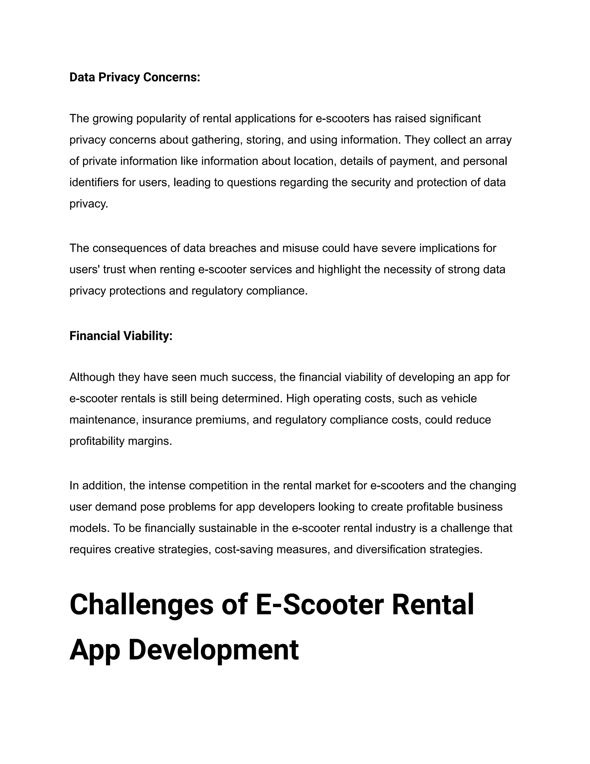 Data Privacy Concerns:
The growing popularity of rental applications for e-scooters has raised significant
privacy concerns about gathering, storing, and using information. They collect an array
of private information like information about location, details of payment, and personal
identifiers for users, leading to questions regarding the security and protection of data
privacy.
The consequences of data breaches and misuse could have severe implications for
users' trust when renting e-scooter services and highlight the necessity of strong data
privacy protections and regulatory compliance.
Financial Viability:
Although they have seen much success, the financial viability of developing an app for
e-scooter rentals is still being determined. High operating costs, such as vehicle
maintenance, insurance premiums, and regulatory compliance costs, could reduce
profitability margins.
In addition, the intense competition in the rental market for e-scooters and the changing
user demand pose problems for app developers looking to create profitable business
models. To be financially sustainable in the e-scooter rental industry is a challenge that
requires creative strategies, cost-saving measures, and diversification strategies.
Challenges of E-Scooter Rental
App Development
 