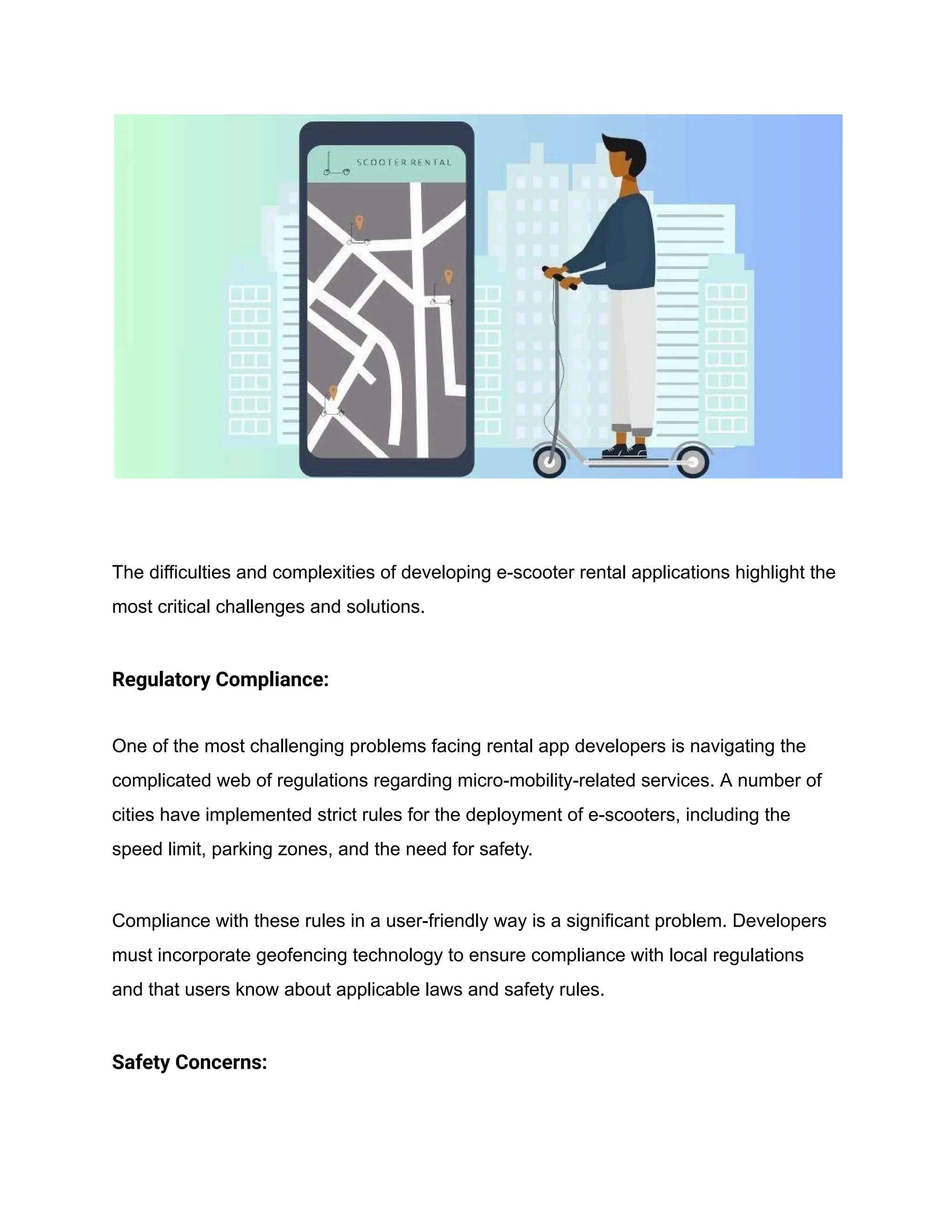 The difficulties and complexities of developing e-scooter rental applications highlight the
most critical challenges and solutions.
Regulatory Compliance:
One of the most challenging problems facing rental app developers is navigating the
complicated web of regulations regarding micro-mobility-related services. A number of
cities have implemented strict rules for the deployment of e-scooters, including the
speed limit, parking zones, and the need for safety.
Compliance with these rules in a user-friendly way is a significant problem. Developers
must incorporate geofencing technology to ensure compliance with local regulations
and that users know about applicable laws and safety rules.
Safety Concerns:
 
