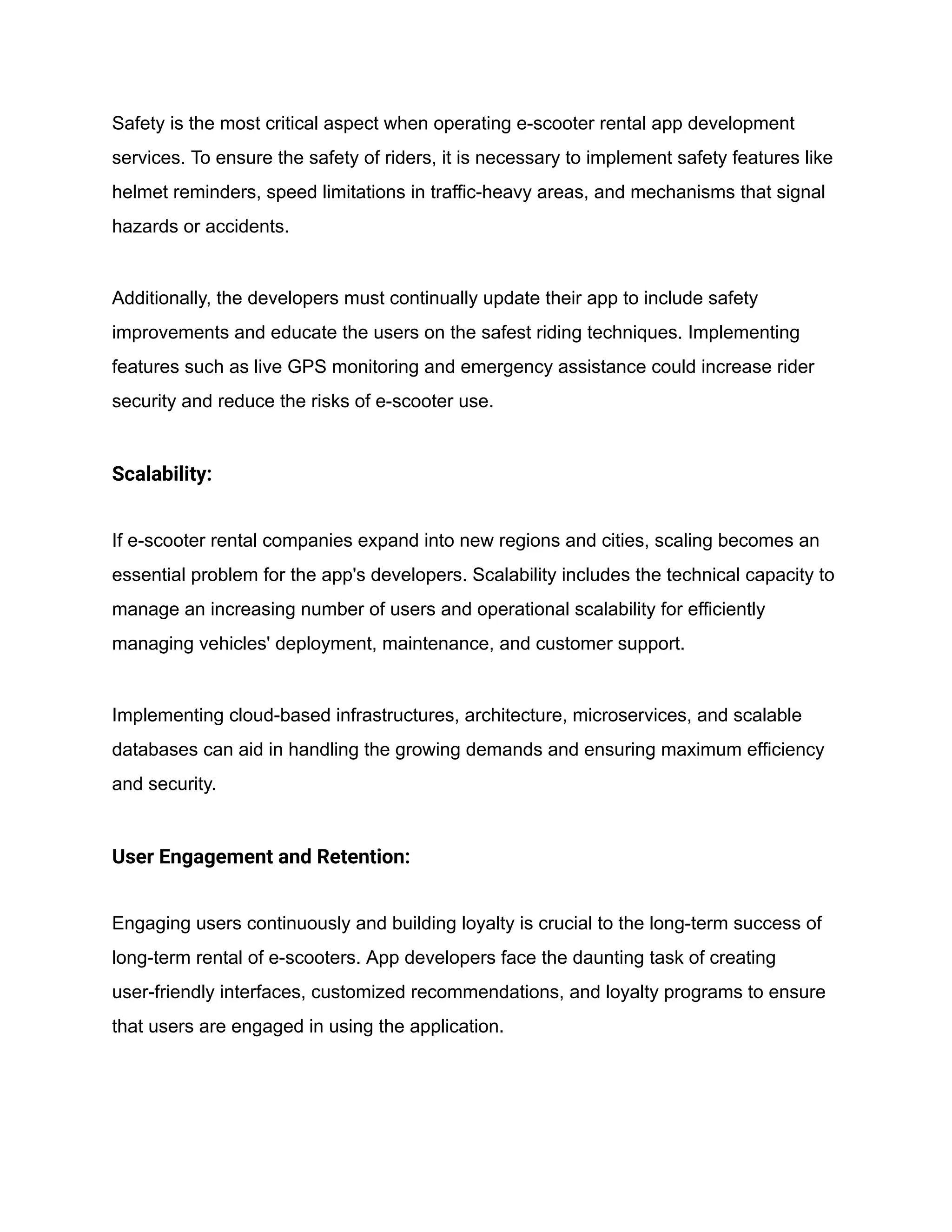Safety is the most critical aspect when operating e-scooter rental app development
services. To ensure the safety of riders, it is necessary to implement safety features like
helmet reminders, speed limitations in traffic-heavy areas, and mechanisms that signal
hazards or accidents.
Additionally, the developers must continually update their app to include safety
improvements and educate the users on the safest riding techniques. Implementing
features such as live GPS monitoring and emergency assistance could increase rider
security and reduce the risks of e-scooter use.
Scalability:
If e-scooter rental companies expand into new regions and cities, scaling becomes an
essential problem for the app's developers. Scalability includes the technical capacity to
manage an increasing number of users and operational scalability for efficiently
managing vehicles' deployment, maintenance, and customer support.
Implementing cloud-based infrastructures, architecture, microservices, and scalable
databases can aid in handling the growing demands and ensuring maximum efficiency
and security.
User Engagement and Retention:
Engaging users continuously and building loyalty is crucial to the long-term success of
long-term rental of e-scooters. App developers face the daunting task of creating
user-friendly interfaces, customized recommendations, and loyalty programs to ensure
that users are engaged in using the application.
 