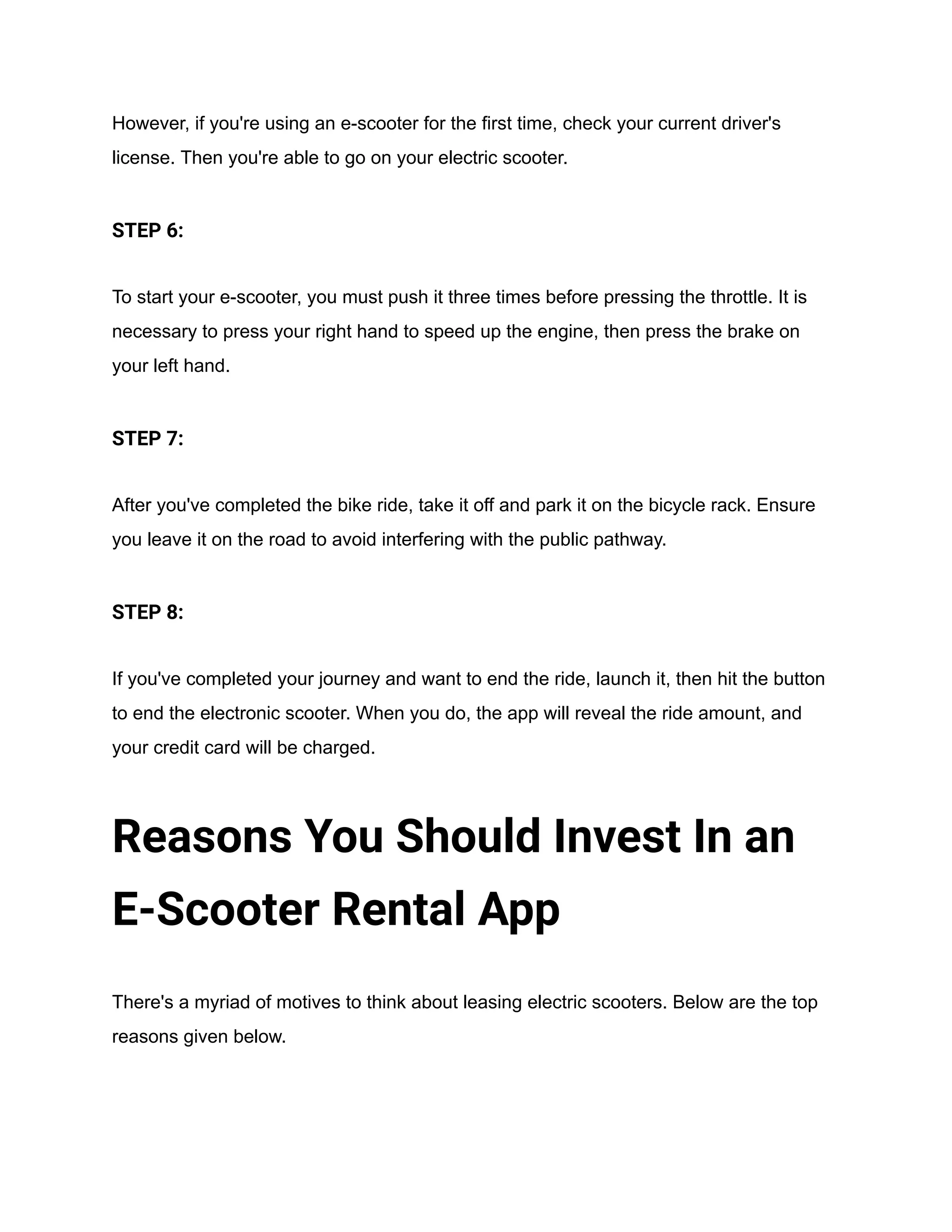 However, if you're using an e-scooter for the first time, check your current driver's
license. Then you're able to go on your electric scooter.
STEP 6:
To start your e-scooter, you must push it three times before pressing the throttle. It is
necessary to press your right hand to speed up the engine, then press the brake on
your left hand.
STEP 7:
After you've completed the bike ride, take it off and park it on the bicycle rack. Ensure
you leave it on the road to avoid interfering with the public pathway.
STEP 8:
If you've completed your journey and want to end the ride, launch it, then hit the button
to end the electronic scooter. When you do, the app will reveal the ride amount, and
your credit card will be charged.
Reasons You Should Invest In an
E-Scooter Rental App
There's a myriad of motives to think about leasing electric scooters. Below are the top
reasons given below.
 