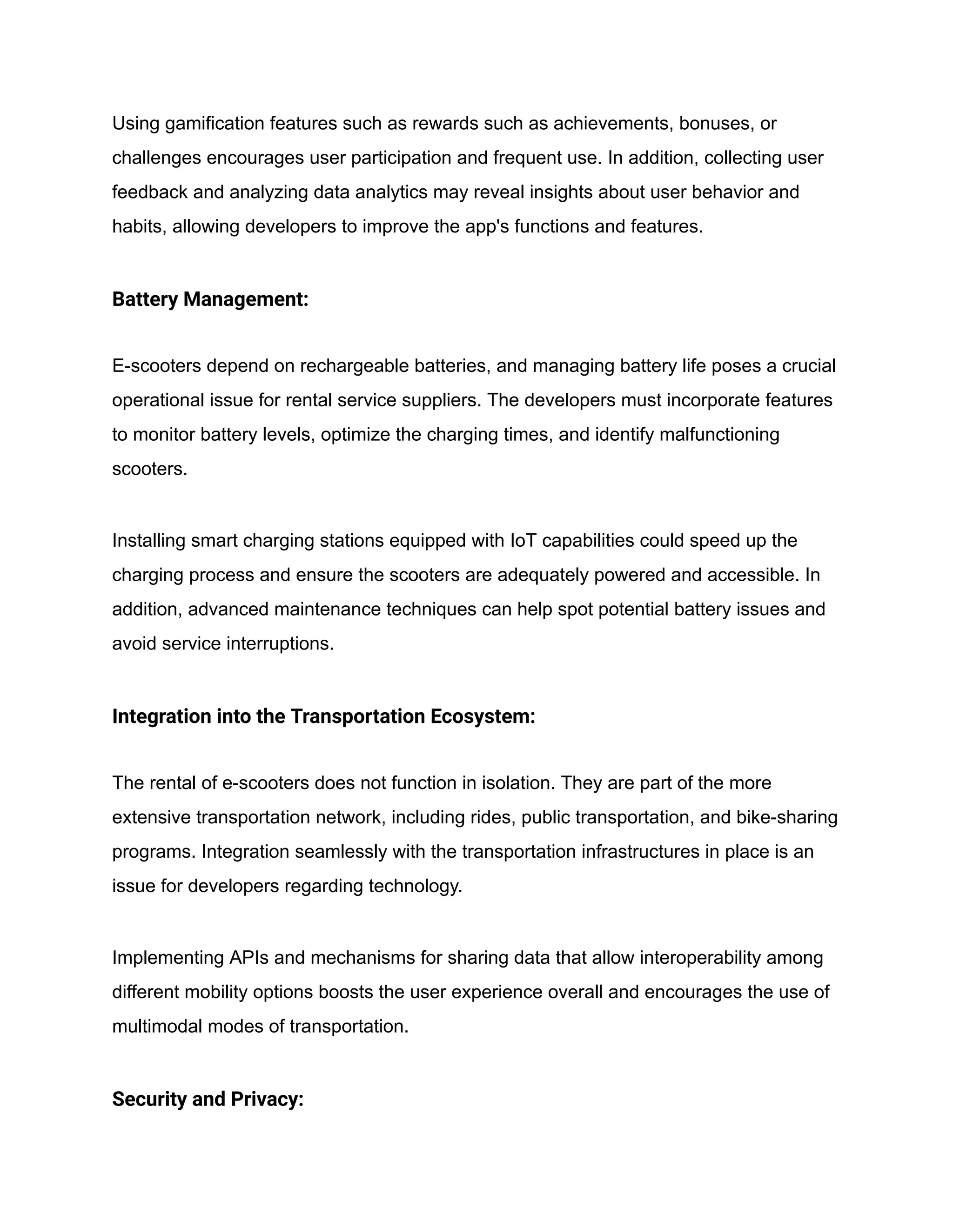 Using gamification features such as rewards such as achievements, bonuses, or
challenges encourages user participation and frequent use. In addition, collecting user
feedback and analyzing data analytics may reveal insights about user behavior and
habits, allowing developers to improve the app's functions and features.
Battery Management:
E-scooters depend on rechargeable batteries, and managing battery life poses a crucial
operational issue for rental service suppliers. The developers must incorporate features
to monitor battery levels, optimize the charging times, and identify malfunctioning
scooters.
Installing smart charging stations equipped with IoT capabilities could speed up the
charging process and ensure the scooters are adequately powered and accessible. In
addition, advanced maintenance techniques can help spot potential battery issues and
avoid service interruptions.
Integration into the Transportation Ecosystem:
The rental of e-scooters does not function in isolation. They are part of the more
extensive transportation network, including rides, public transportation, and bike-sharing
programs. Integration seamlessly with the transportation infrastructures in place is an
issue for developers regarding technology.
Implementing APIs and mechanisms for sharing data that allow interoperability among
different mobility options boosts the user experience overall and encourages the use of
multimodal modes of transportation.
Security and Privacy:
 