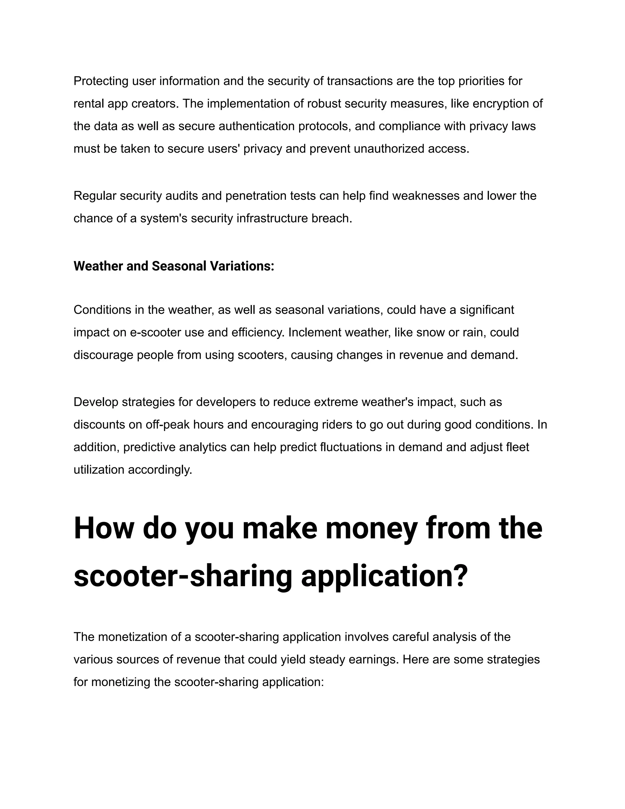 Protecting user information and the security of transactions are the top priorities for
rental app creators. The implementation of robust security measures, like encryption of
the data as well as secure authentication protocols, and compliance with privacy laws
must be taken to secure users' privacy and prevent unauthorized access.
Regular security audits and penetration tests can help find weaknesses and lower the
chance of a system's security infrastructure breach.
Weather and Seasonal Variations:
Conditions in the weather, as well as seasonal variations, could have a significant
impact on e-scooter use and efficiency. Inclement weather, like snow or rain, could
discourage people from using scooters, causing changes in revenue and demand.
Develop strategies for developers to reduce extreme weather's impact, such as
discounts on off-peak hours and encouraging riders to go out during good conditions. In
addition, predictive analytics can help predict fluctuations in demand and adjust fleet
utilization accordingly.
How do you make money from the
scooter-sharing application?
The monetization of a scooter-sharing application involves careful analysis of the
various sources of revenue that could yield steady earnings. Here are some strategies
for monetizing the scooter-sharing application:
 
