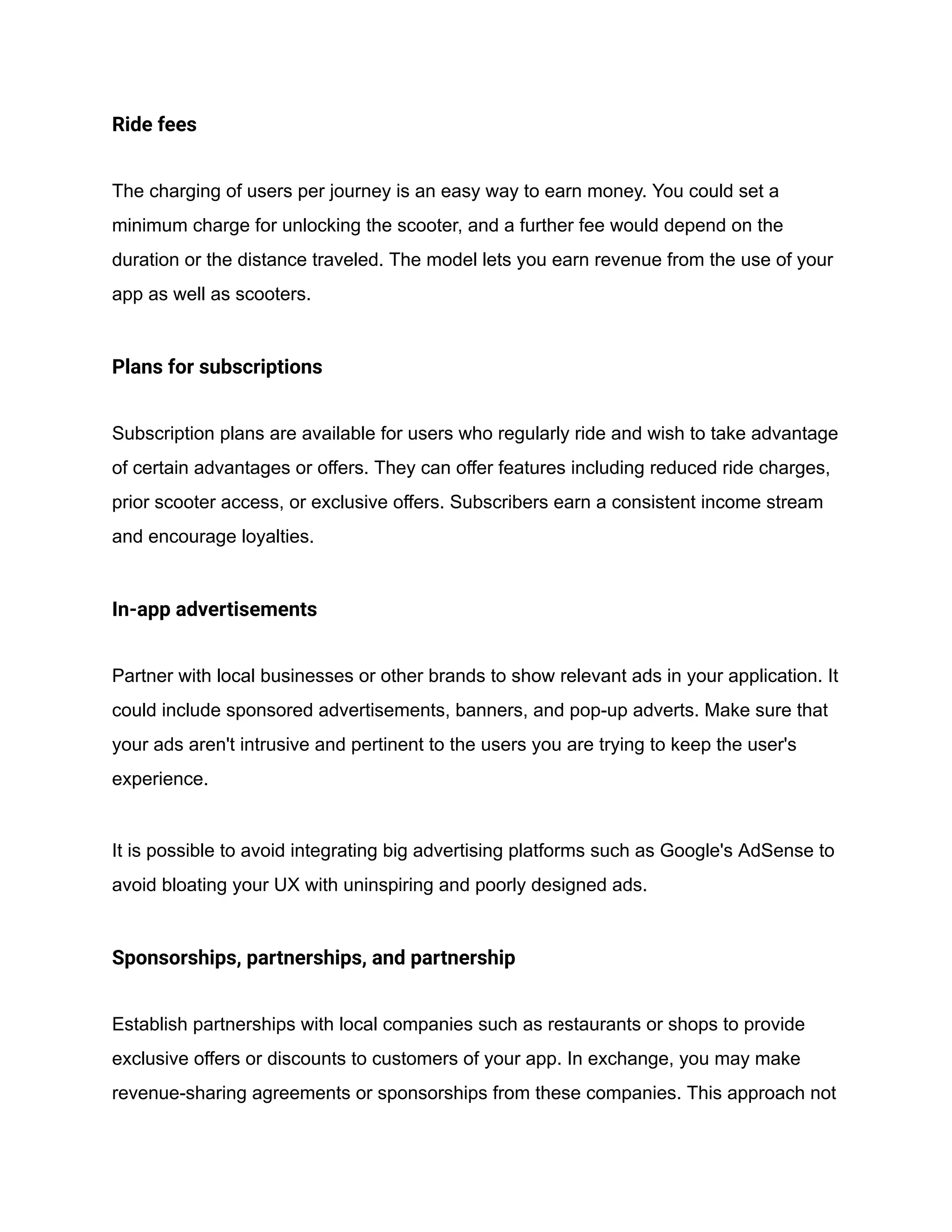 Ride fees
The charging of users per journey is an easy way to earn money. You could set a
minimum charge for unlocking the scooter, and a further fee would depend on the
duration or the distance traveled. The model lets you earn revenue from the use of your
app as well as scooters.
Plans for subscriptions
Subscription plans are available for users who regularly ride and wish to take advantage
of certain advantages or offers. They can offer features including reduced ride charges,
prior scooter access, or exclusive offers. Subscribers earn a consistent income stream
and encourage loyalties.
In-app advertisements
Partner with local businesses or other brands to show relevant ads in your application. It
could include sponsored advertisements, banners, and pop-up adverts. Make sure that
your ads aren't intrusive and pertinent to the users you are trying to keep the user's
experience.
It is possible to avoid integrating big advertising platforms such as Google's AdSense to
avoid bloating your UX with uninspiring and poorly designed ads.
Sponsorships, partnerships, and partnership
Establish partnerships with local companies such as restaurants or shops to provide
exclusive offers or discounts to customers of your app. In exchange, you may make
revenue-sharing agreements or sponsorships from these companies. This approach not
 