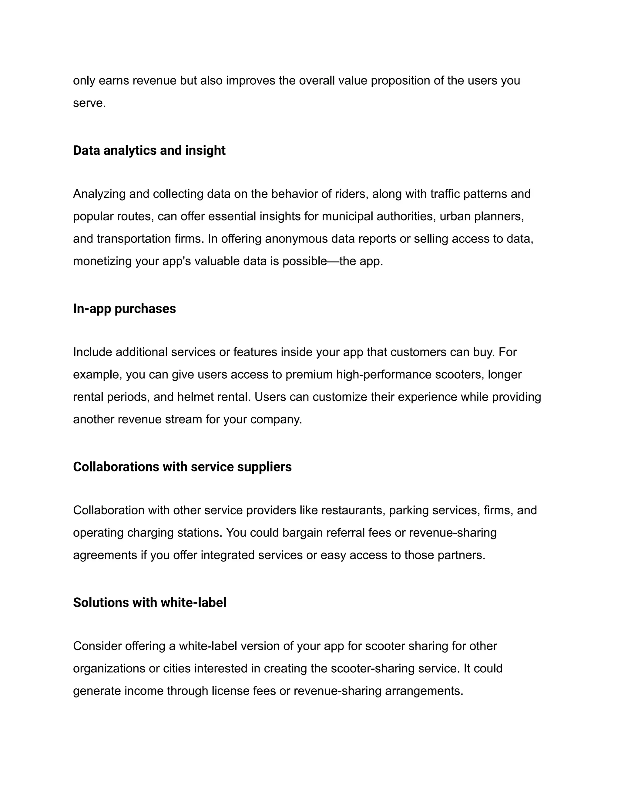 only earns revenue but also improves the overall value proposition of the users you
serve.
Data analytics and insight
Analyzing and collecting data on the behavior of riders, along with traffic patterns and
popular routes, can offer essential insights for municipal authorities, urban planners,
and transportation firms. In offering anonymous data reports or selling access to data,
monetizing your app's valuable data is possible—the app.
In-app purchases
Include additional services or features inside your app that customers can buy. For
example, you can give users access to premium high-performance scooters, longer
rental periods, and helmet rental. Users can customize their experience while providing
another revenue stream for your company.
Collaborations with service suppliers
Collaboration with other service providers like restaurants, parking services, firms, and
operating charging stations. You could bargain referral fees or revenue-sharing
agreements if you offer integrated services or easy access to those partners.
Solutions with white-label
Consider offering a white-label version of your app for scooter sharing for other
organizations or cities interested in creating the scooter-sharing service. It could
generate income through license fees or revenue-sharing arrangements.
 
