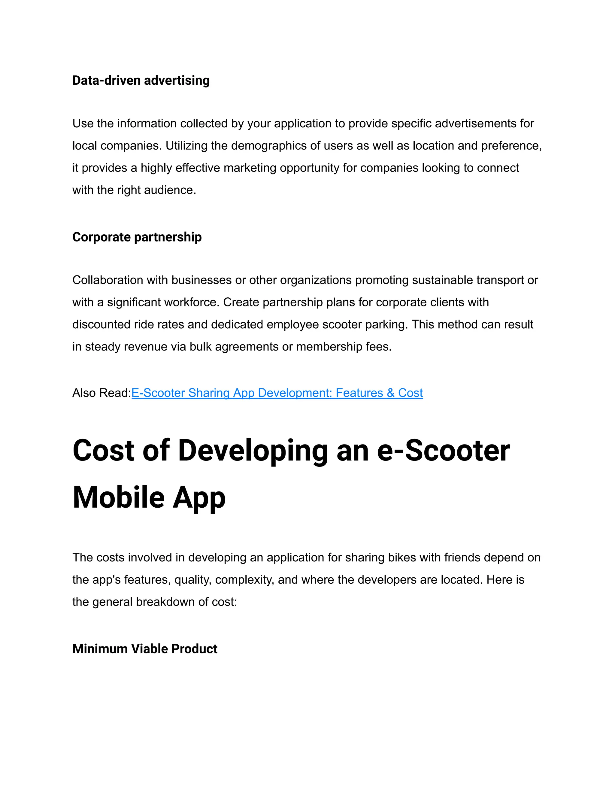 Data-driven advertising
Use the information collected by your application to provide specific advertisements for
local companies. Utilizing the demographics of users as well as location and preference,
it provides a highly effective marketing opportunity for companies looking to connect
with the right audience.
Corporate partnership
Collaboration with businesses or other organizations promoting sustainable transport or
with a significant workforce. Create partnership plans for corporate clients with
discounted ride rates and dedicated employee scooter parking. This method can result
in steady revenue via bulk agreements or membership fees.
Also Read:E-Scooter Sharing App Development: Features & Cost
Cost of Developing an e-Scooter
Mobile App
The costs involved in developing an application for sharing bikes with friends depend on
the app's features, quality, complexity, and where the developers are located. Here is
the general breakdown of cost:
Minimum Viable Product
 