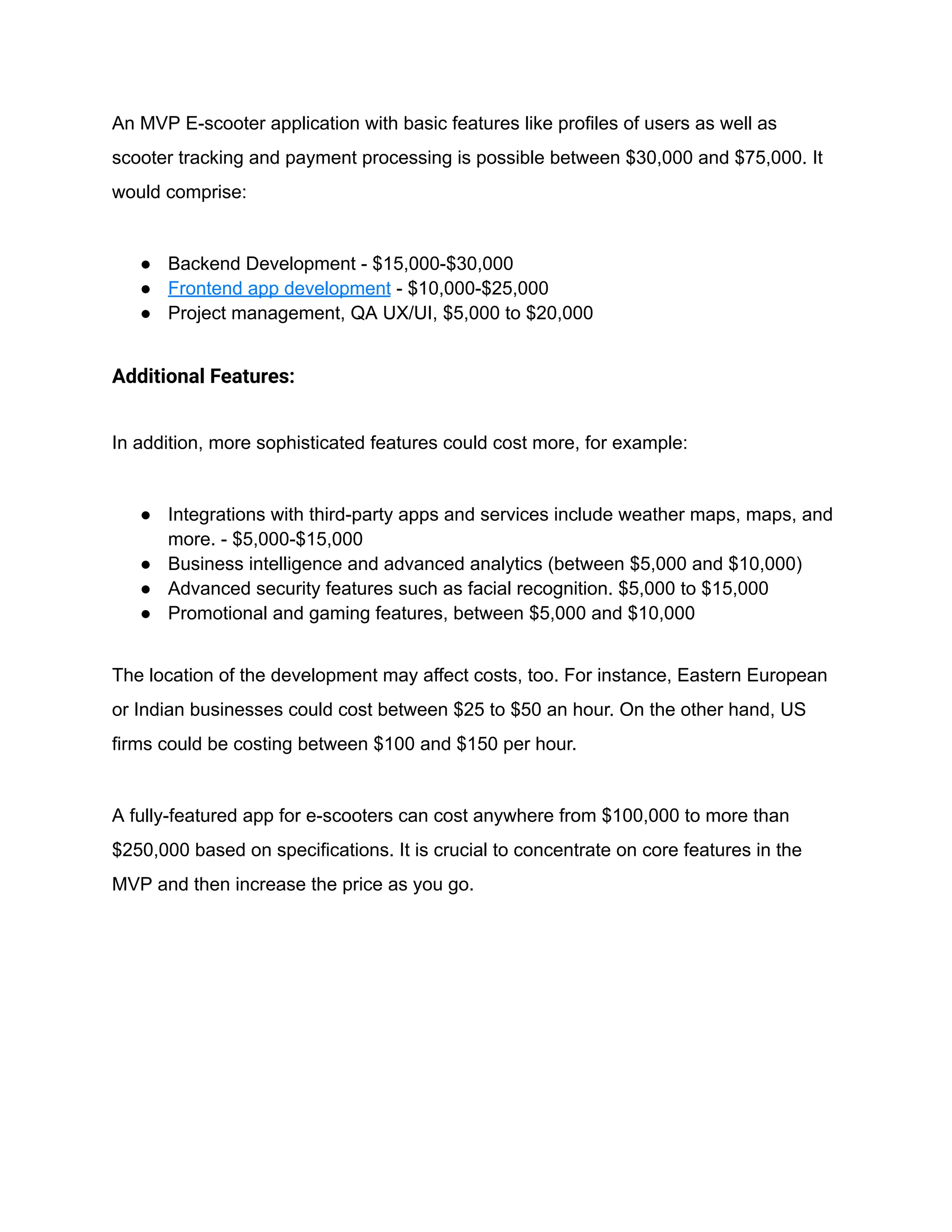 An MVP E-scooter application with basic features like profiles of users as well as
scooter tracking and payment processing is possible between $30,000 and $75,000. It
would comprise:
● Backend Development - $15,000-$30,000
● Frontend app development - $10,000-$25,000
● Project management, QA UX/UI, $5,000 to $20,000
Additional Features:
In addition, more sophisticated features could cost more, for example:
● Integrations with third-party apps and services include weather maps, maps, and
more. - $5,000-$15,000
● Business intelligence and advanced analytics (between $5,000 and $10,000)
● Advanced security features such as facial recognition. $5,000 to $15,000
● Promotional and gaming features, between $5,000 and $10,000
The location of the development may affect costs, too. For instance, Eastern European
or Indian businesses could cost between $25 to $50 an hour. On the other hand, US
firms could be costing between $100 and $150 per hour.
A fully-featured app for e-scooters can cost anywhere from $100,000 to more than
$250,000 based on specifications. It is crucial to concentrate on core features in the
MVP and then increase the price as you go.
 
