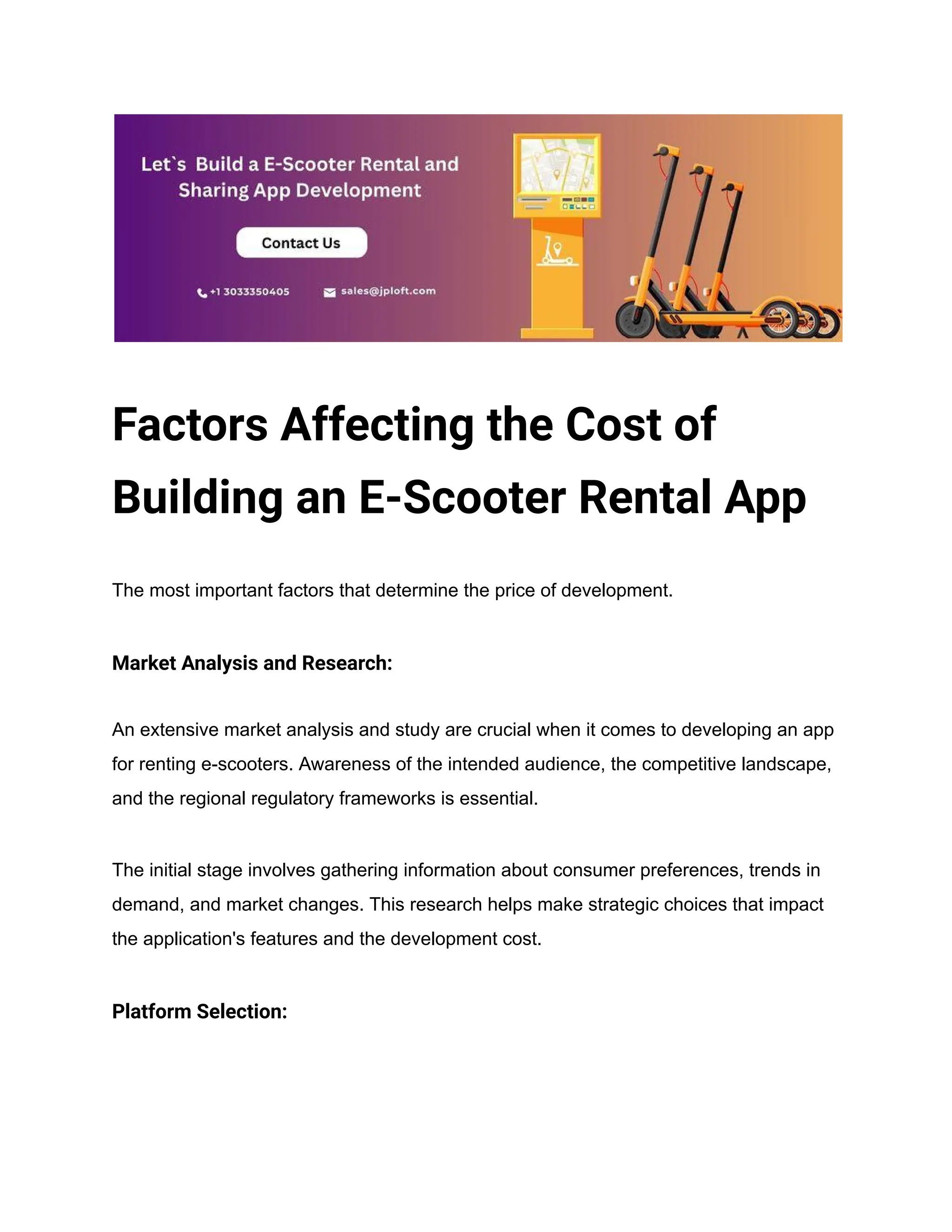 Factors Affecting the Cost of
Building an E-Scooter Rental App
The most important factors that determine the price of development.
Market Analysis and Research:
An extensive market analysis and study are crucial when it comes to developing an app
for renting e-scooters. Awareness of the intended audience, the competitive landscape,
and the regional regulatory frameworks is essential.
The initial stage involves gathering information about consumer preferences, trends in
demand, and market changes. This research helps make strategic choices that impact
the application's features and the development cost.
Platform Selection:
 