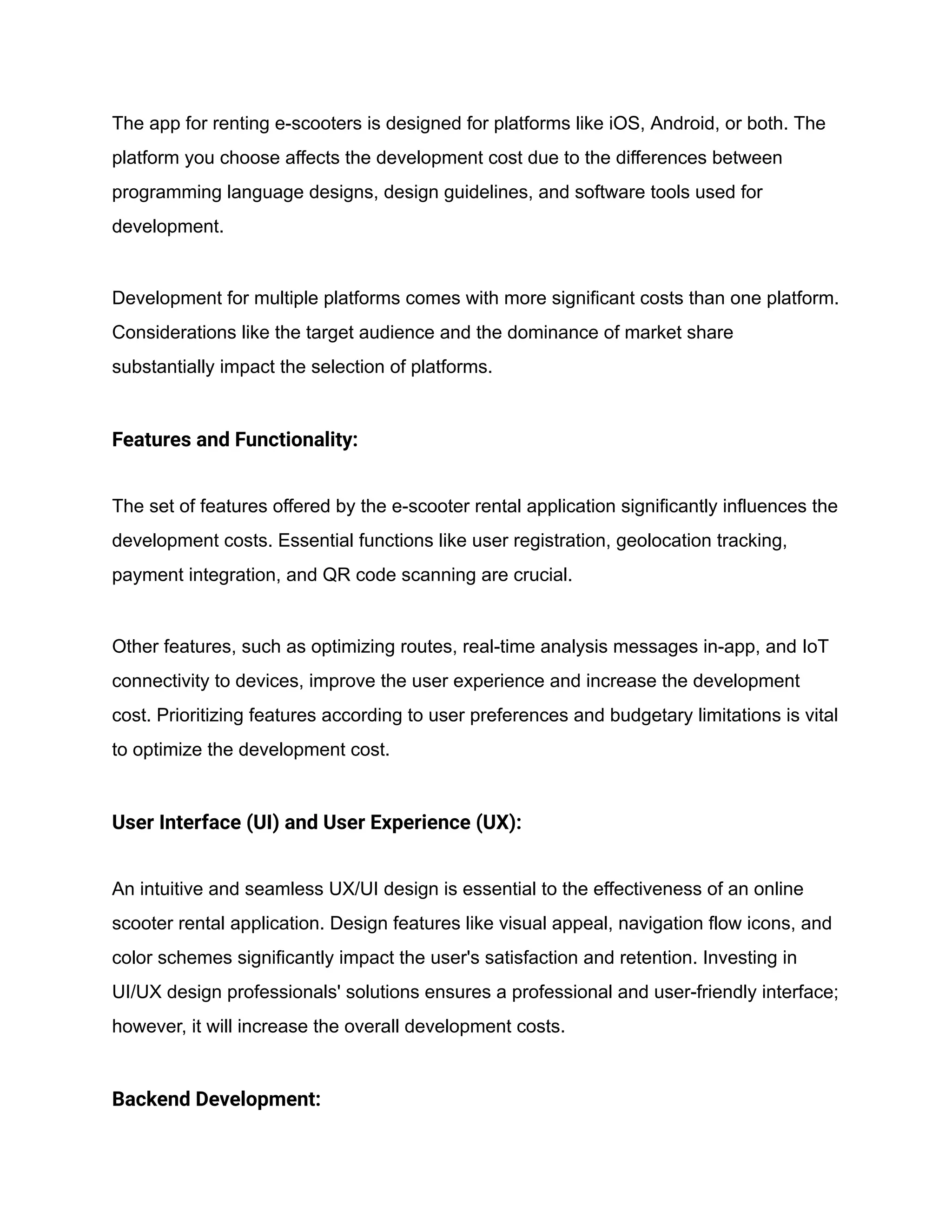 The app for renting e-scooters is designed for platforms like iOS, Android, or both. The
platform you choose affects the development cost due to the differences between
programming language designs, design guidelines, and software tools used for
development.
Development for multiple platforms comes with more significant costs than one platform.
Considerations like the target audience and the dominance of market share
substantially impact the selection of platforms.
Features and Functionality:
The set of features offered by the e-scooter rental application significantly influences the
development costs. Essential functions like user registration, geolocation tracking,
payment integration, and QR code scanning are crucial.
Other features, such as optimizing routes, real-time analysis messages in-app, and IoT
connectivity to devices, improve the user experience and increase the development
cost. Prioritizing features according to user preferences and budgetary limitations is vital
to optimize the development cost.
User Interface (UI) and User Experience (UX):
An intuitive and seamless UX/UI design is essential to the effectiveness of an online
scooter rental application. Design features like visual appeal, navigation flow icons, and
color schemes significantly impact the user's satisfaction and retention. Investing in
UI/UX design professionals' solutions ensures a professional and user-friendly interface;
however, it will increase the overall development costs.
Backend Development:
 