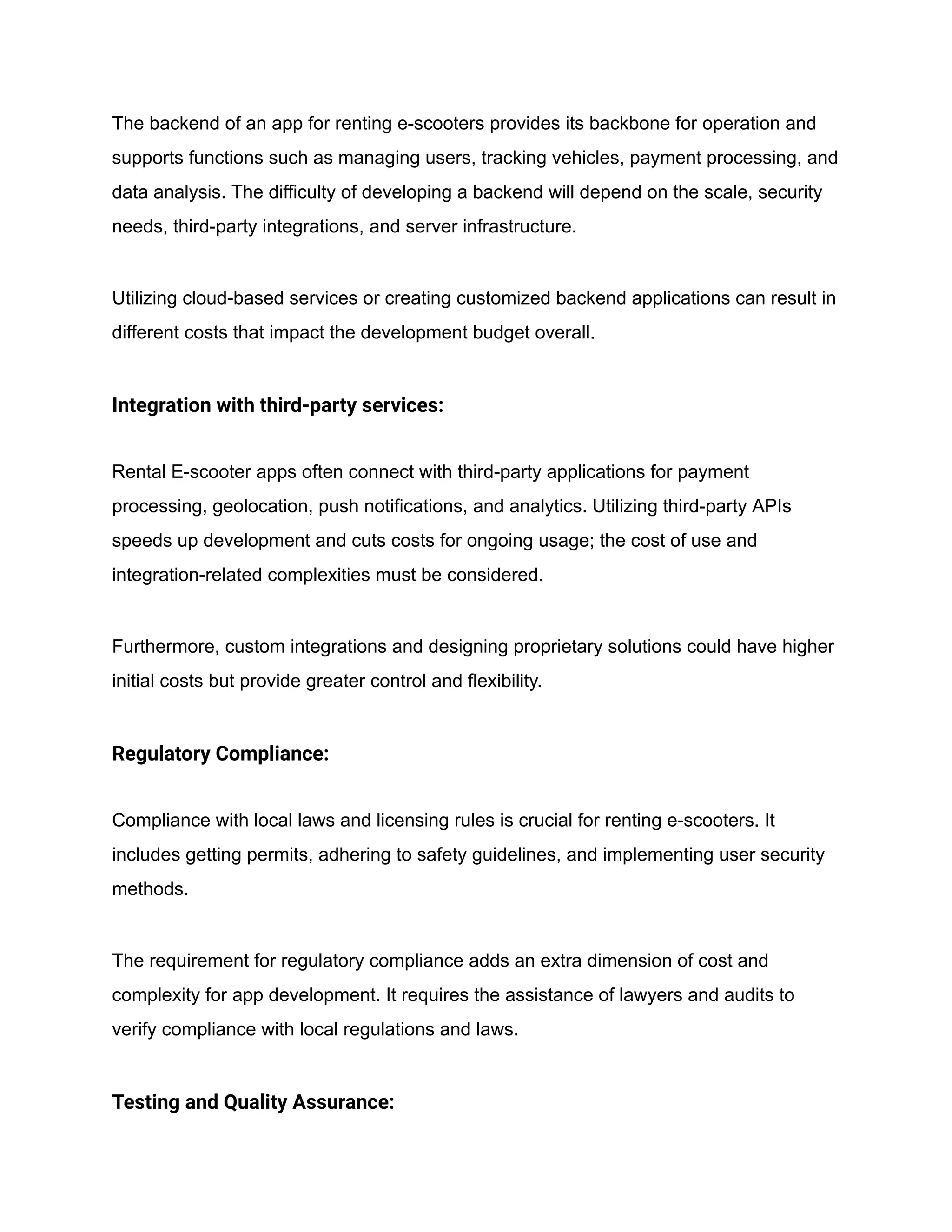 The backend of an app for renting e-scooters provides its backbone for operation and
supports functions such as managing users, tracking vehicles, payment processing, and
data analysis. The difficulty of developing a backend will depend on the scale, security
needs, third-party integrations, and server infrastructure.
Utilizing cloud-based services or creating customized backend applications can result in
different costs that impact the development budget overall.
Integration with third-party services:
Rental E-scooter apps often connect with third-party applications for payment
processing, geolocation, push notifications, and analytics. Utilizing third-party APIs
speeds up development and cuts costs for ongoing usage; the cost of use and
integration-related complexities must be considered.
Furthermore, custom integrations and designing proprietary solutions could have higher
initial costs but provide greater control and flexibility.
Regulatory Compliance:
Compliance with local laws and licensing rules is crucial for renting e-scooters. It
includes getting permits, adhering to safety guidelines, and implementing user security
methods.
The requirement for regulatory compliance adds an extra dimension of cost and
complexity for app development. It requires the assistance of lawyers and audits to
verify compliance with local regulations and laws.
Testing and Quality Assurance:
 