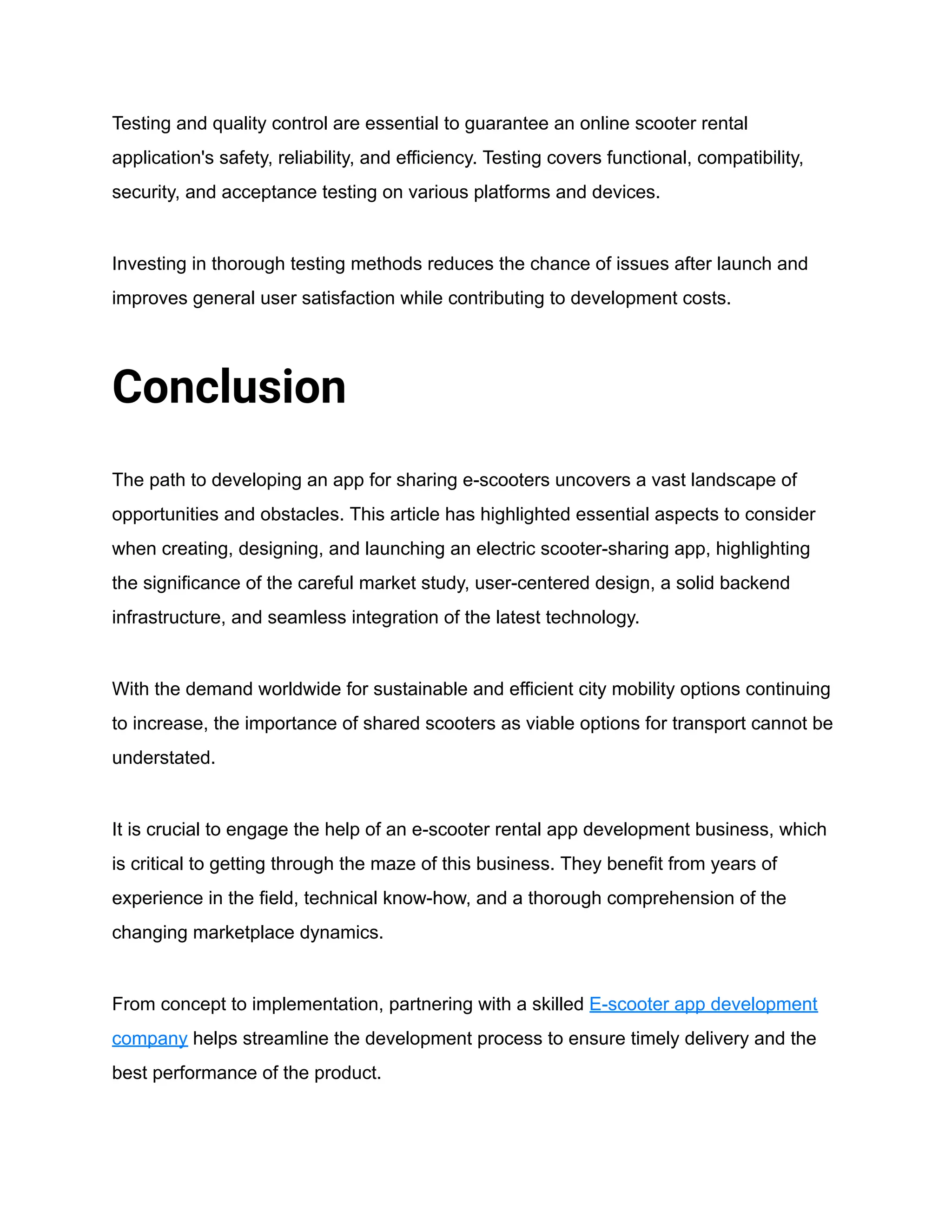 Testing and quality control are essential to guarantee an online scooter rental
application's safety, reliability, and efficiency. Testing covers functional, compatibility,
security, and acceptance testing on various platforms and devices.
Investing in thorough testing methods reduces the chance of issues after launch and
improves general user satisfaction while contributing to development costs.
Conclusion
The path to developing an app for sharing e-scooters uncovers a vast landscape of
opportunities and obstacles. This article has highlighted essential aspects to consider
when creating, designing, and launching an electric scooter-sharing app, highlighting
the significance of the careful market study, user-centered design, a solid backend
infrastructure, and seamless integration of the latest technology.
With the demand worldwide for sustainable and efficient city mobility options continuing
to increase, the importance of shared scooters as viable options for transport cannot be
understated.
It is crucial to engage the help of an e-scooter rental app development business, which
is critical to getting through the maze of this business. They benefit from years of
experience in the field, technical know-how, and a thorough comprehension of the
changing marketplace dynamics.
From concept to implementation, partnering with a skilled E-scooter app development
company helps streamline the development process to ensure timely delivery and the
best performance of the product.
 