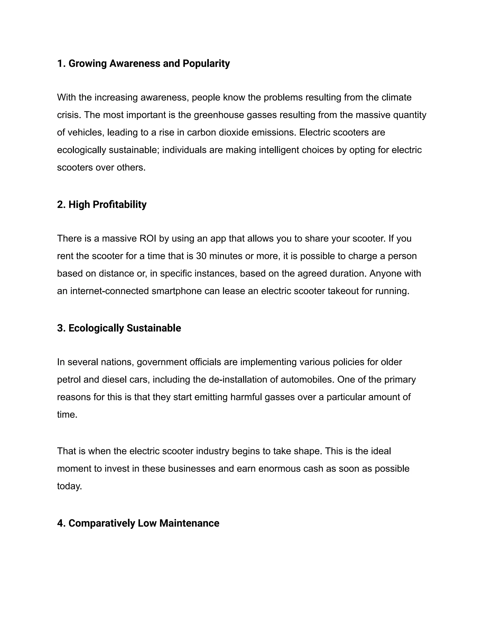 1. Growing Awareness and Popularity
With the increasing awareness, people know the problems resulting from the climate
crisis. The most important is the greenhouse gasses resulting from the massive quantity
of vehicles, leading to a rise in carbon dioxide emissions. Electric scooters are
ecologically sustainable; individuals are making intelligent choices by opting for electric
scooters over others.
2. High Profitability
There is a massive ROI by using an app that allows you to share your scooter. If you
rent the scooter for a time that is 30 minutes or more, it is possible to charge a person
based on distance or, in specific instances, based on the agreed duration. Anyone with
an internet-connected smartphone can lease an electric scooter takeout for running.
3. Ecologically Sustainable
In several nations, government officials are implementing various policies for older
petrol and diesel cars, including the de-installation of automobiles. One of the primary
reasons for this is that they start emitting harmful gasses over a particular amount of
time.
That is when the electric scooter industry begins to take shape. This is the ideal
moment to invest in these businesses and earn enormous cash as soon as possible
today.
4. Comparatively Low Maintenance
 
