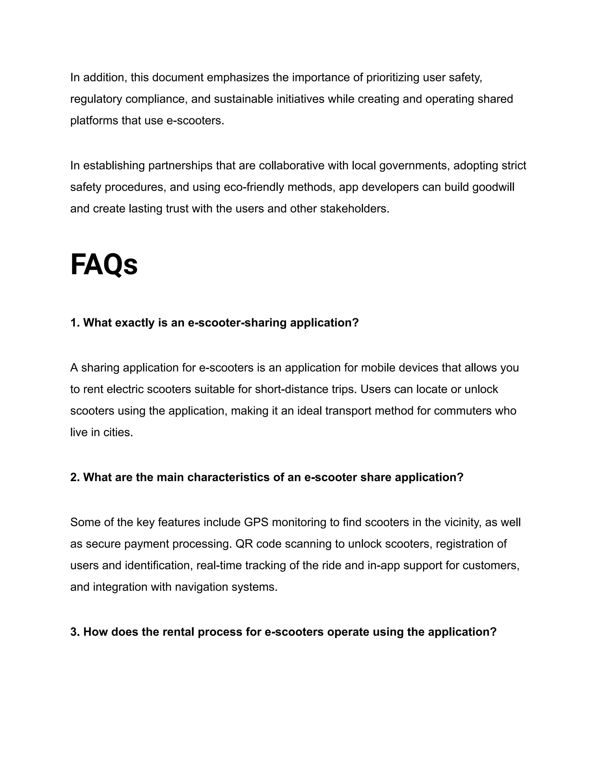 In addition, this document emphasizes the importance of prioritizing user safety,
regulatory compliance, and sustainable initiatives while creating and operating shared
platforms that use e-scooters.
In establishing partnerships that are collaborative with local governments, adopting strict
safety procedures, and using eco-friendly methods, app developers can build goodwill
and create lasting trust with the users and other stakeholders.
FAQs
1. What exactly is an e-scooter-sharing application?
A sharing application for e-scooters is an application for mobile devices that allows you
to rent electric scooters suitable for short-distance trips. Users can locate or unlock
scooters using the application, making it an ideal transport method for commuters who
live in cities.
2. What are the main characteristics of an e-scooter share application?
Some of the key features include GPS monitoring to find scooters in the vicinity, as well
as secure payment processing. QR code scanning to unlock scooters, registration of
users and identification, real-time tracking of the ride and in-app support for customers,
and integration with navigation systems.
3. How does the rental process for e-scooters operate using the application?
 