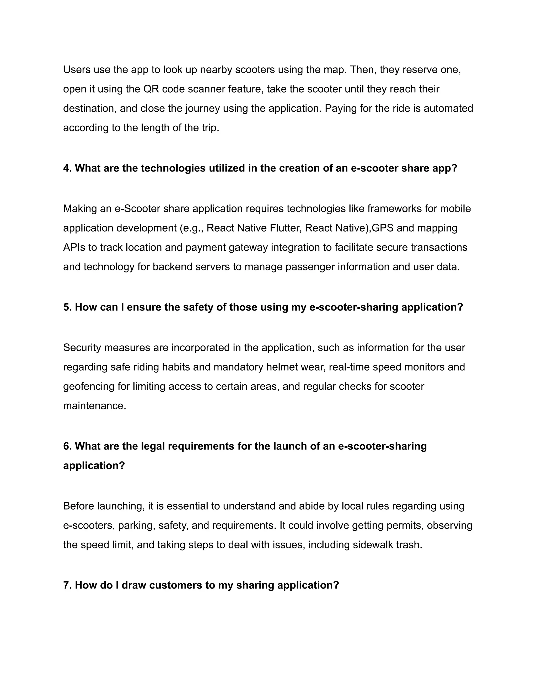 Users use the app to look up nearby scooters using the map. Then, they reserve one,
open it using the QR code scanner feature, take the scooter until they reach their
destination, and close the journey using the application. Paying for the ride is automated
according to the length of the trip.
4. What are the technologies utilized in the creation of an e-scooter share app?
Making an e-Scooter share application requires technologies like frameworks for mobile
application development (e.g., React Native Flutter, React Native),GPS and mapping
APIs to track location and payment gateway integration to facilitate secure transactions
and technology for backend servers to manage passenger information and user data.
5. How can I ensure the safety of those using my e-scooter-sharing application?
Security measures are incorporated in the application, such as information for the user
regarding safe riding habits and mandatory helmet wear, real-time speed monitors and
geofencing for limiting access to certain areas, and regular checks for scooter
maintenance.
6. What are the legal requirements for the launch of an e-scooter-sharing
application?
Before launching, it is essential to understand and abide by local rules regarding using
e-scooters, parking, safety, and requirements. It could involve getting permits, observing
the speed limit, and taking steps to deal with issues, including sidewalk trash.
7. How do I draw customers to my sharing application?
 