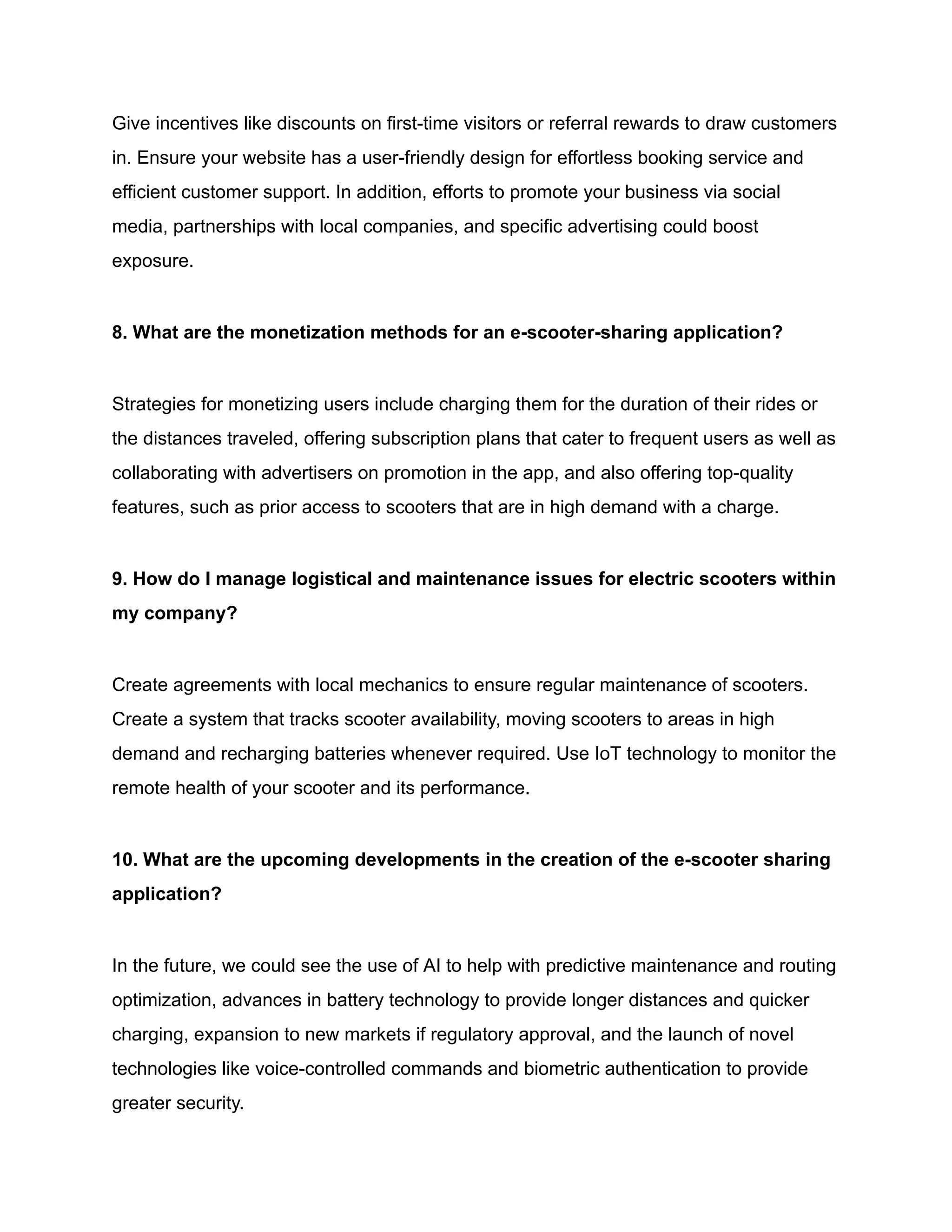 Give incentives like discounts on first-time visitors or referral rewards to draw customers
in. Ensure your website has a user-friendly design for effortless booking service and
efficient customer support. In addition, efforts to promote your business via social
media, partnerships with local companies, and specific advertising could boost
exposure.
8. What are the monetization methods for an e-scooter-sharing application?
Strategies for monetizing users include charging them for the duration of their rides or
the distances traveled, offering subscription plans that cater to frequent users as well as
collaborating with advertisers on promotion in the app, and also offering top-quality
features, such as prior access to scooters that are in high demand with a charge.
9. How do I manage logistical and maintenance issues for electric scooters within
my company?
Create agreements with local mechanics to ensure regular maintenance of scooters.
Create a system that tracks scooter availability, moving scooters to areas in high
demand and recharging batteries whenever required. Use IoT technology to monitor the
remote health of your scooter and its performance.
10. What are the upcoming developments in the creation of the e-scooter sharing
application?
In the future, we could see the use of AI to help with predictive maintenance and routing
optimization, advances in battery technology to provide longer distances and quicker
charging, expansion to new markets if regulatory approval, and the launch of novel
technologies like voice-controlled commands and biometric authentication to provide
greater security.
 
