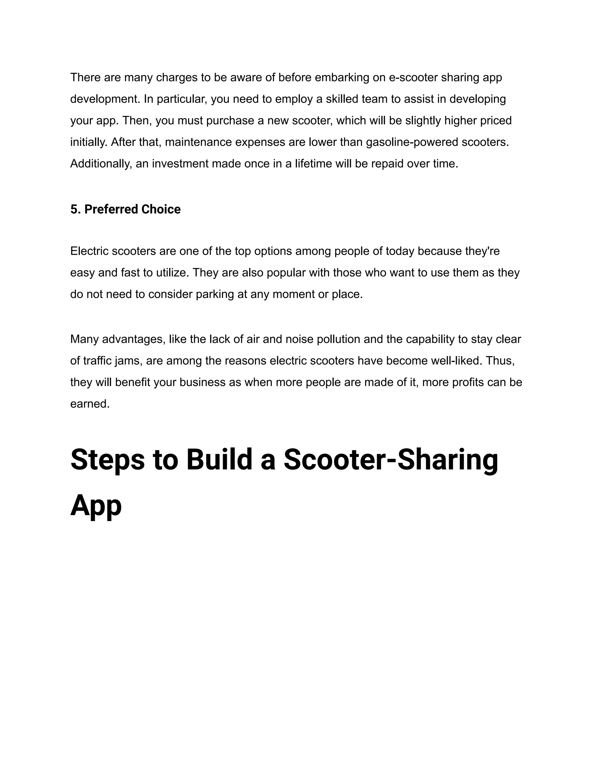 There are many charges to be aware of before embarking on e-scooter sharing app
development. In particular, you need to employ a skilled team to assist in developing
your app. Then, you must purchase a new scooter, which will be slightly higher priced
initially. After that, maintenance expenses are lower than gasoline-powered scooters.
Additionally, an investment made once in a lifetime will be repaid over time.
5. Preferred Choice
Electric scooters are one of the top options among people of today because they're
easy and fast to utilize. They are also popular with those who want to use them as they
do not need to consider parking at any moment or place.
Many advantages, like the lack of air and noise pollution and the capability to stay clear
of traffic jams, are among the reasons electric scooters have become well-liked. Thus,
they will benefit your business as when more people are made of it, more profits can be
earned.
Steps to Build a Scooter-Sharing
App
 