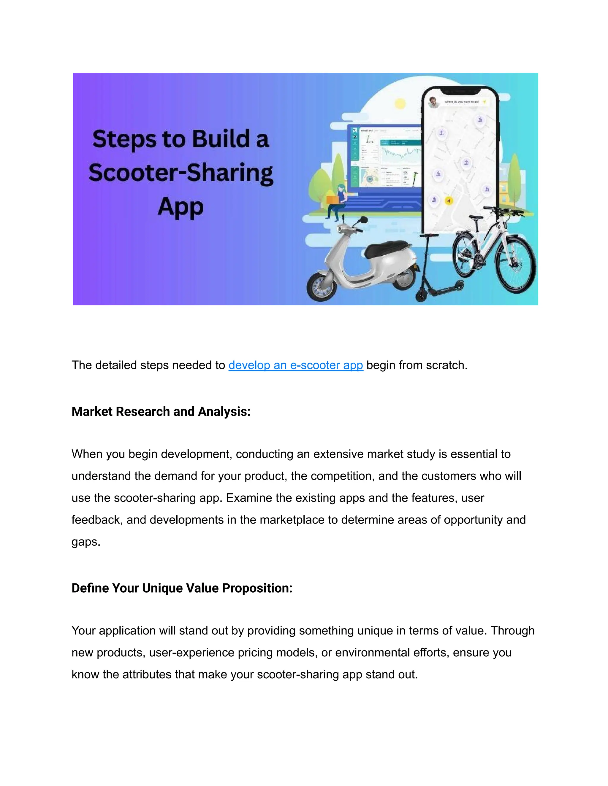 The detailed steps needed to develop an e-scooter app begin from scratch.
Market Research and Analysis:
When you begin development, conducting an extensive market study is essential to
understand the demand for your product, the competition, and the customers who will
use the scooter-sharing app. Examine the existing apps and the features, user
feedback, and developments in the marketplace to determine areas of opportunity and
gaps.
Define Your Unique Value Proposition:
Your application will stand out by providing something unique in terms of value. Through
new products, user-experience pricing models, or environmental efforts, ensure you
know the attributes that make your scooter-sharing app stand out.
 