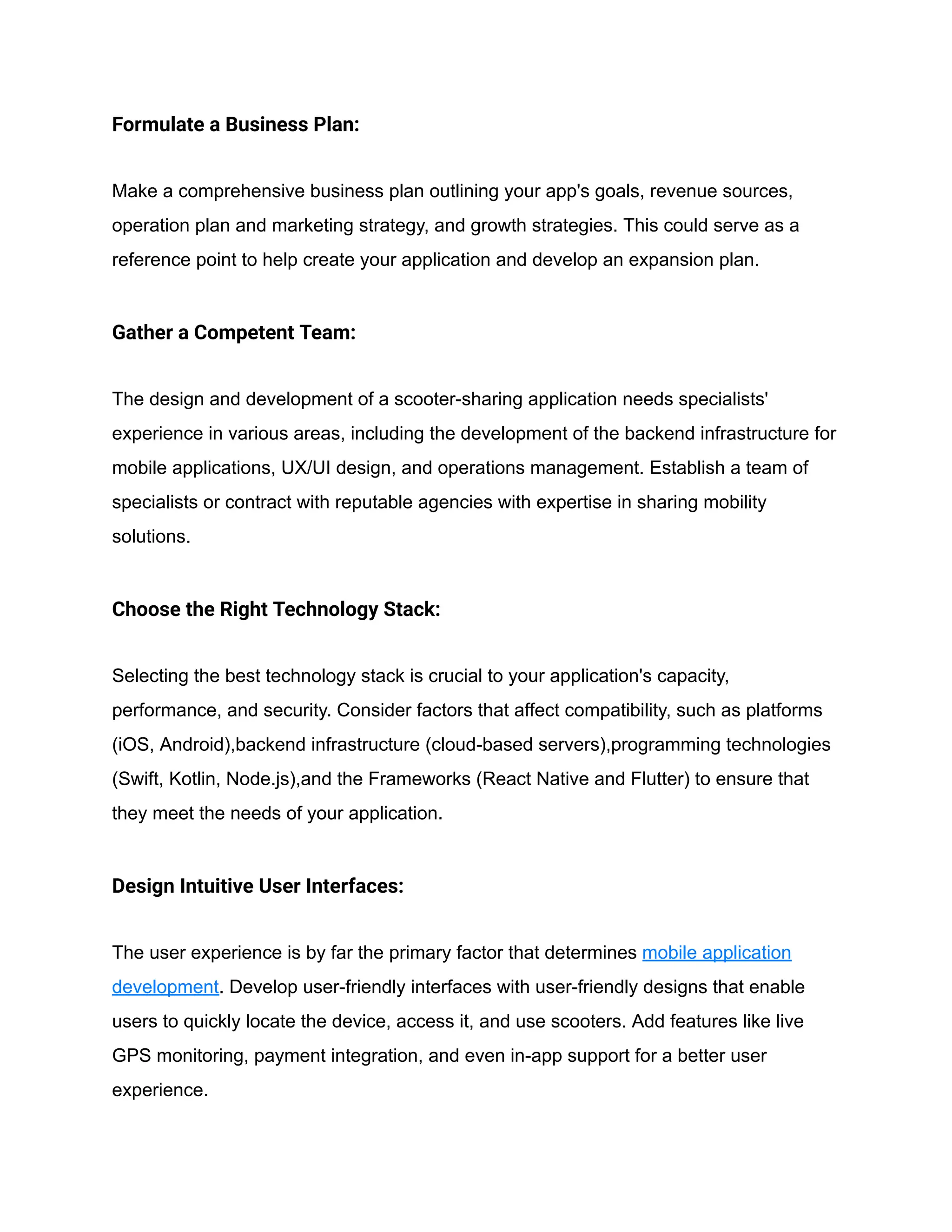 Formulate a Business Plan:
Make a comprehensive business plan outlining your app's goals, revenue sources,
operation plan and marketing strategy, and growth strategies. This could serve as a
reference point to help create your application and develop an expansion plan.
Gather a Competent Team:
The design and development of a scooter-sharing application needs specialists'
experience in various areas, including the development of the backend infrastructure for
mobile applications, UX/UI design, and operations management. Establish a team of
specialists or contract with reputable agencies with expertise in sharing mobility
solutions.
Choose the Right Technology Stack:
Selecting the best technology stack is crucial to your application's capacity,
performance, and security. Consider factors that affect compatibility, such as platforms
(iOS, Android),backend infrastructure (cloud-based servers),programming technologies
(Swift, Kotlin, Node.js),and the Frameworks (React Native and Flutter) to ensure that
they meet the needs of your application.
Design Intuitive User Interfaces:
The user experience is by far the primary factor that determines mobile application
development. Develop user-friendly interfaces with user-friendly designs that enable
users to quickly locate the device, access it, and use scooters. Add features like live
GPS monitoring, payment integration, and even in-app support for a better user
experience.
 