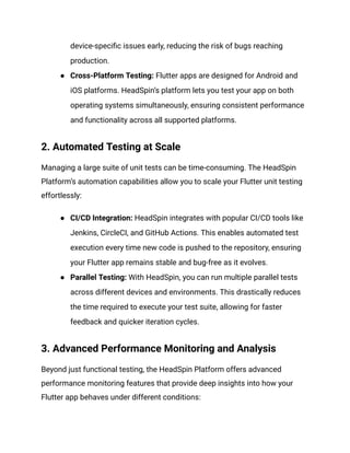 device-specific issues early, reducing the risk of bugs reaching
production.
● Cross-Platform Testing: Flutter apps are designed for Android and
iOS platforms. HeadSpin’s platform lets you test your app on both
operating systems simultaneously, ensuring consistent performance
and functionality across all supported platforms.
2. Automated Testing at Scale
Managing a large suite of unit tests can be time-consuming. The HeadSpin
Platform’s automation capabilities allow you to scale your Flutter unit testing
effortlessly:
● CI/CD Integration: HeadSpin integrates with popular CI/CD tools like
Jenkins, CircleCI, and GitHub Actions. This enables automated test
execution every time new code is pushed to the repository, ensuring
your Flutter app remains stable and bug-free as it evolves.
● Parallel Testing: With HeadSpin, you can run multiple parallel tests
across different devices and environments. This drastically reduces
the time required to execute your test suite, allowing for faster
feedback and quicker iteration cycles.
3. Advanced Performance Monitoring and Analysis
Beyond just functional testing, the HeadSpin Platform offers advanced
performance monitoring features that provide deep insights into how your
Flutter app behaves under different conditions:
 