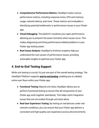● Comprehensive Performance Metrics: HeadSpin tracks various
performance metrics, including response times, CPU and memory
usage, network latency, and more. These metrics are invaluable in
identifying potential bottlenecks or performance issues in your Flutter
app.
● Visual Debugging: The platform visualizes your app’s performance,
allowing you to pinpoint the exact moments when issues occur. This
makes diagnosing and fixing performance-related problems in your
Flutter app testing easier.
● Root Cause Analysis: HeadSpin’s AI-driven analytics help you
understand the root causes of performance issues, providing
actionable insights to optimize your Flutter app.
4. End-to-End Testing Support
While unit testing is crucial, it’s just one part of the overall testing strategy. The
HeadSpin Platform supports end-to-end testing, enabling you to validate
entire user flows within your Flutter app:
● Functional Testing: Beyond unit tests, HeadSpin allows you to
perform functional testing to ensure that all components of your
Flutter app work together seamlessly. This helps catch integration
issues that are not evident through unit tests alone.
● Real User Experience Testing: By testing on real devices under real
network conditions, you can ensure that your Flutter app delivers a
consistent and high-quality user experience across all environments.
 