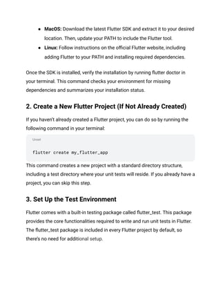 Unset
● MacOS: Download the latest Flutter SDK and extract it to your desired
location. Then, update your PATH to include the Flutter tool.
● Linux: Follow instructions on the official Flutter website, including
adding Flutter to your PATH and installing required dependencies.
Once the SDK is installed, verify the installation by running flutter doctor in
your terminal. This command checks your environment for missing
dependencies and summarizes your installation status.
2. Create a New Flutter Project (If Not Already Created)
If you haven’t already created a Flutter project, you can do so by running the
following command in your terminal:
flutter create my_flutter_app
This command creates a new project with a standard directory structure,
including a test directory where your unit tests will reside. If you already have a
project, you can skip this step.
3. Set Up the Test Environment
Flutter comes with a built-in testing package called flutter_test. This package
provides the core functionalities required to write and run unit tests in Flutter.
The flutter_test package is included in every Flutter project by default, so
there’s no need for additional setup.
 