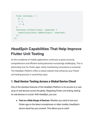 final testCases = {
0: 1,
1: 2,
-1: 0,
};
testCases.forEach((input, expected) {
expect(calculator.addOne(input), expected);
});
});
HeadSpin Capabilities That Help Improve
Flutter Unit Testing
As the complexity of mobile applications continues to grow, ensuring
comprehensive and efficient testing becomes increasingly challenging. This is
particularly true for Flutter apps, where maintaining consistency is essential.
The HeadSpin Platform offers a robust solution that enhances your Flutter
unit testing process in several key ways:
1. Real Device Testing Across a Global Device Cloud
One of the standout features of the HeadSpin Platform is its access to a vast
array of real devices across the globe. Regarding Flutter unit testing, testing
on real devices is crucial. With HeadSpin, you can:
● Test on a Wide Range of Devices: Whether you need to test your
Flutter app on the latest smartphones or older models, HeadSpin’s
device cloud has you covered. This allows you to catch
 