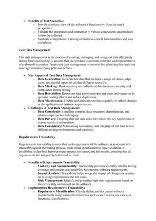 • Benefits of Test Scenarios:
o Provide a holistic view of the software's functionality from the user's
perspective.
o Validate the integration and interaction of various components and modules
within the software.
o Facilitate comprehensive testing of business-critical functionalities and user
workflows.
Test Data Management
Test data management is the process of creating, managing, and using test data effectively
during functional testing. It ensures that the test data is accurate, relevant, and representative
of real-world scenarios. Proper test data management is essential for achieving thorough test
coverage and identifying potential defects.
• Key Aspects of Test Data Management:
o Data Generation: Generate test data that includes a range of values, edge
cases, and invalid inputs to validate different scenarios.
o Data Masking: Mask sensitive or confidential data to ensure security and
compliance during testing.
o Data Reusability: Reuse test data across multiple test cases and scenarios to
optimize testing efforts and reduce duplication.
o Data Maintenance: Update and maintain test data regularly to reflect changes
in the application or business requirements.
• Challenges in Test Data Management:
o Data Complexity: Handling complex data structures, dependencies, and
relationships can be challenging.
o Data Privacy: Ensuring that test data does not violate privacy regulations or
expose sensitive information.
o Data Consistency: Maintaining consistency and integrity of test data across
different testing environments and scenarios.
Requirements Traceability
Requirements traceability ensures that each requirement of the software is systematically
traced throughout the testing process, from initial specification to final validation. It
establishes a clear link between requirements, test cases, and test results, ensuring that all
requirements are adequately tested and verified.
• Benefits of Requirements Traceability:
o Visibility and Accountability: Traceability provides visibility into the testing
coverage and ensures accountability for meeting software requirements.
o Impact Analysis: Traceability helps assess the impact of changes or updates
on existing requirements and test cases.
o Risk Management: Identify and prioritize high-risk requirements based on
their criticality and impact on the software.
• Implementing Requirements Traceability:
o Requirement Identification: Clearly define and document software
requirements using standardized formats such as user stories, use cases, or
functional specifications.
 