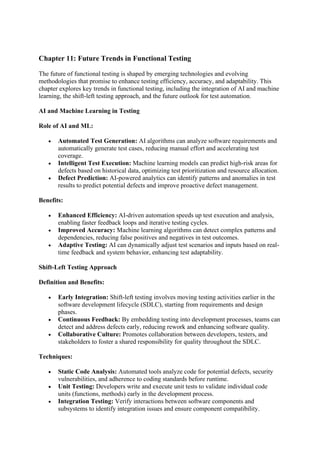 Chapter 11: Future Trends in Functional Testing
The future of functional testing is shaped by emerging technologies and evolving
methodologies that promise to enhance testing efficiency, accuracy, and adaptability. This
chapter explores key trends in functional testing, including the integration of AI and machine
learning, the shift-left testing approach, and the future outlook for test automation.
AI and Machine Learning in Testing
Role of AI and ML:
• Automated Test Generation: AI algorithms can analyze software requirements and
automatically generate test cases, reducing manual effort and accelerating test
coverage.
• Intelligent Test Execution: Machine learning models can predict high-risk areas for
defects based on historical data, optimizing test prioritization and resource allocation.
• Defect Prediction: AI-powered analytics can identify patterns and anomalies in test
results to predict potential defects and improve proactive defect management.
Benefits:
• Enhanced Efficiency: AI-driven automation speeds up test execution and analysis,
enabling faster feedback loops and iterative testing cycles.
• Improved Accuracy: Machine learning algorithms can detect complex patterns and
dependencies, reducing false positives and negatives in test outcomes.
• Adaptive Testing: AI can dynamically adjust test scenarios and inputs based on real-
time feedback and system behavior, enhancing test adaptability.
Shift-Left Testing Approach
Definition and Benefits:
• Early Integration: Shift-left testing involves moving testing activities earlier in the
software development lifecycle (SDLC), starting from requirements and design
phases.
• Continuous Feedback: By embedding testing into development processes, teams can
detect and address defects early, reducing rework and enhancing software quality.
• Collaborative Culture: Promotes collaboration between developers, testers, and
stakeholders to foster a shared responsibility for quality throughout the SDLC.
Techniques:
• Static Code Analysis: Automated tools analyze code for potential defects, security
vulnerabilities, and adherence to coding standards before runtime.
• Unit Testing: Developers write and execute unit tests to validate individual code
units (functions, methods) early in the development process.
• Integration Testing: Verify interactions between software components and
subsystems to identify integration issues and ensure component compatibility.
 