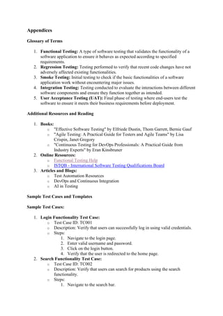 Appendices
Glossary of Terms
1. Functional Testing: A type of software testing that validates the functionality of a
software application to ensure it behaves as expected according to specified
requirements.
2. Regression Testing: Testing performed to verify that recent code changes have not
adversely affected existing functionalities.
3. Smoke Testing: Initial testing to check if the basic functionalities of a software
application work without encountering major issues.
4. Integration Testing: Testing conducted to evaluate the interactions between different
software components and ensure they function together as intended.
5. User Acceptance Testing (UAT): Final phase of testing where end-users test the
software to ensure it meets their business requirements before deployment.
Additional Resources and Reading
1. Books:
o "Effective Software Testing" by Elfriede Dustin, Thom Garrett, Bernie Gauf
o "Agile Testing: A Practical Guide for Testers and Agile Teams" by Lisa
Crispin, Janet Gregory
o "Continuous Testing for DevOps Professionals: A Practical Guide from
Industry Experts" by Eran Kinsbruner
2. Online Resources:
o Functional Testing Help
o ISTQB - International Software Testing Qualifications Board
3. Articles and Blogs:
o Test Automation Resources
o DevOps and Continuous Integration
o AI in Testing
Sample Test Cases and Templates
Sample Test Cases:
1. Login Functionality Test Case:
o Test Case ID: TC001
o Description: Verify that users can successfully log in using valid credentials.
o Steps:
1. Navigate to the login page.
2. Enter valid username and password.
3. Click on the login button.
4. Verify that the user is redirected to the home page.
2. Search Functionality Test Case:
o Test Case ID: TC002
o Description: Verify that users can search for products using the search
functionality.
o Steps:
1. Navigate to the search bar.
 