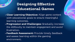 Designing Effective
Educational Games
Product 2
Clear Learning Objective: Align game content
with educational goals to ensure meaningful
learning outcomes.
Progression and Challenges: Gradually increase
the difficulty to maintain engagement and avoid
frustration.
Feedback Assessment: Provide timely feedback
and assess learning within the gaming
environment.
 