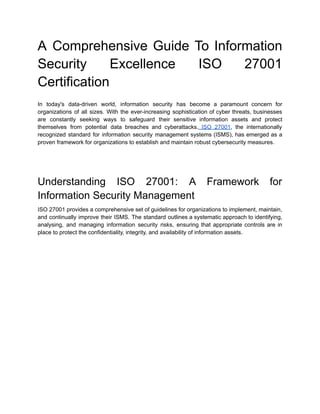 A Comprehensive Guide To Information
Security Excellence ISO 27001
Certification
In today's data-driven world, information security has become a paramount concern for
organizations of all sizes. With the ever-increasing sophistication of cyber threats, businesses
are constantly seeking ways to safeguard their sensitive information assets and protect
themselves from potential data breaches and cyberattacks. ISO 27001, the internationally
recognized standard for information security management systems (ISMS), has emerged as a
proven framework for organizations to establish and maintain robust cybersecurity measures.
Understanding ISO 27001: A Framework for
Information Security Management
ISO 27001 provides a comprehensive set of guidelines for organizations to implement, maintain,
and continually improve their ISMS. The standard outlines a systematic approach to identifying,
analysing, and managing information security risks, ensuring that appropriate controls are in
place to protect the confidentiality, integrity, and availability of information assets.
 