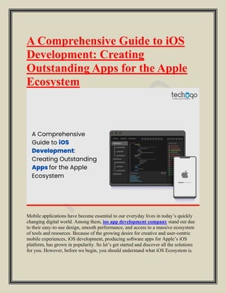 A Comprehensive Guide to iOS
Development: Creating
Outstanding Apps for the Apple
Ecosystem
Mobile applications have become essential to our everyday lives in today’s quickly
changing digital world. Among them, ios app development company stand out due
to their easy-to-use design, smooth performance, and access to a massive ecosystem
of tools and resources. Because of the growing desire for creative and user-centric
mobile experiences, iOS development, producing software apps for Apple’s iOS
platform, has grown in popularity. So let’s get started and discover all the solutions
for you. However, before we begin, you should understand what iOS Ecosystem is.
 